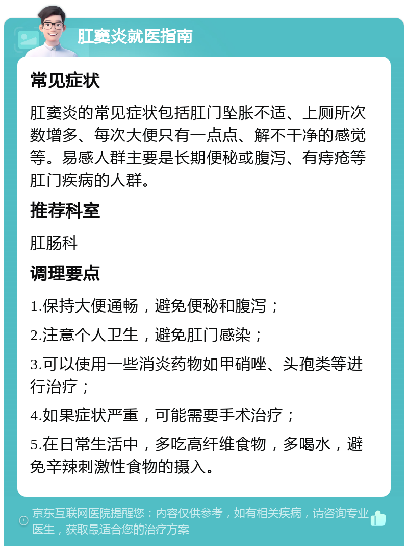 肛窦炎就医指南 常见症状 肛窦炎的常见症状包括肛门坠胀不适、上厕所次数增多、每次大便只有一点点、解不干净的感觉等。易感人群主要是长期便秘或腹泻、有痔疮等肛门疾病的人群。 推荐科室 肛肠科 调理要点 1.保持大便通畅，避免便秘和腹泻； 2.注意个人卫生，避免肛门感染； 3.可以使用一些消炎药物如甲硝唑、头孢类等进行治疗； 4.如果症状严重，可能需要手术治疗； 5.在日常生活中，多吃高纤维食物，多喝水，避免辛辣刺激性食物的摄入。