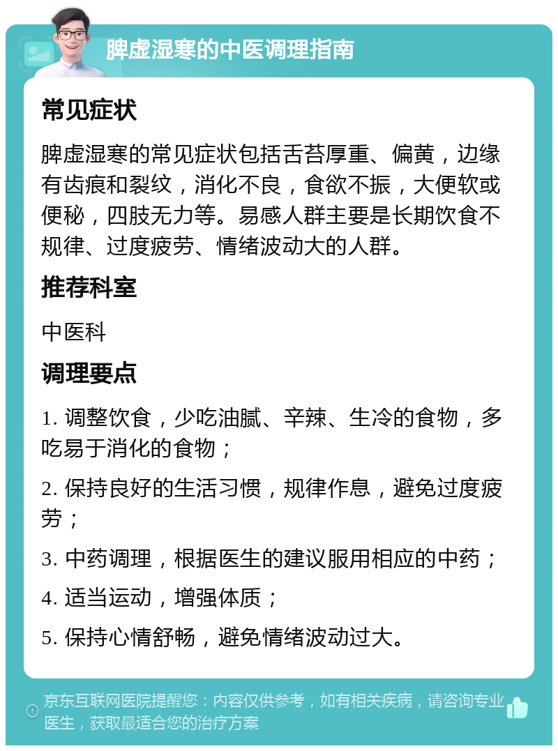 脾虚湿寒的中医调理指南 常见症状 脾虚湿寒的常见症状包括舌苔厚重、偏黄，边缘有齿痕和裂纹，消化不良，食欲不振，大便软或便秘，四肢无力等。易感人群主要是长期饮食不规律、过度疲劳、情绪波动大的人群。 推荐科室 中医科 调理要点 1. 调整饮食，少吃油腻、辛辣、生冷的食物，多吃易于消化的食物； 2. 保持良好的生活习惯，规律作息，避免过度疲劳； 3. 中药调理，根据医生的建议服用相应的中药； 4. 适当运动，增强体质； 5. 保持心情舒畅，避免情绪波动过大。