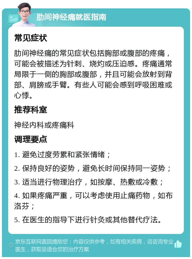 肋间神经痛就医指南 常见症状 肋间神经痛的常见症状包括胸部或腹部的疼痛，可能会被描述为针刺、烧灼或压迫感。疼痛通常局限于一侧的胸部或腹部，并且可能会放射到背部、肩膀或手臂。有些人可能会感到呼吸困难或心悸。 推荐科室 神经内科或疼痛科 调理要点 1. 避免过度劳累和紧张情绪； 2. 保持良好的姿势，避免长时间保持同一姿势； 3. 适当进行物理治疗，如按摩、热敷或冷敷； 4. 如果疼痛严重，可以考虑使用止痛药物，如布洛芬； 5. 在医生的指导下进行针灸或其他替代疗法。