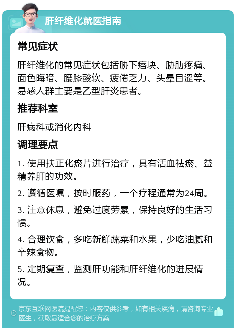 肝纤维化就医指南 常见症状 肝纤维化的常见症状包括胁下痞块、胁肋疼痛、面色晦暗、腰膝酸软、疲倦乏力、头晕目涩等。易感人群主要是乙型肝炎患者。 推荐科室 肝病科或消化内科 调理要点 1. 使用扶正化瘀片进行治疗，具有活血祛瘀、益精养肝的功效。 2. 遵循医嘱，按时服药，一个疗程通常为24周。 3. 注意休息，避免过度劳累，保持良好的生活习惯。 4. 合理饮食，多吃新鲜蔬菜和水果，少吃油腻和辛辣食物。 5. 定期复查，监测肝功能和肝纤维化的进展情况。