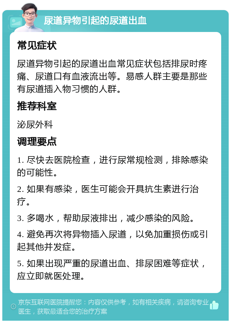 尿道异物引起的尿道出血 常见症状 尿道异物引起的尿道出血常见症状包括排尿时疼痛、尿道口有血液流出等。易感人群主要是那些有尿道插入物习惯的人群。 推荐科室 泌尿外科 调理要点 1. 尽快去医院检查，进行尿常规检测，排除感染的可能性。 2. 如果有感染，医生可能会开具抗生素进行治疗。 3. 多喝水，帮助尿液排出，减少感染的风险。 4. 避免再次将异物插入尿道，以免加重损伤或引起其他并发症。 5. 如果出现严重的尿道出血、排尿困难等症状，应立即就医处理。