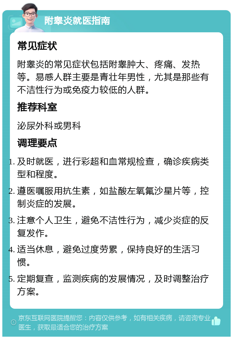 附睾炎就医指南 常见症状 附睾炎的常见症状包括附睾肿大、疼痛、发热等。易感人群主要是青壮年男性，尤其是那些有不洁性行为或免疫力较低的人群。 推荐科室 泌尿外科或男科 调理要点 及时就医，进行彩超和血常规检查，确诊疾病类型和程度。 遵医嘱服用抗生素，如盐酸左氧氟沙星片等，控制炎症的发展。 注意个人卫生，避免不洁性行为，减少炎症的反复发作。 适当休息，避免过度劳累，保持良好的生活习惯。 定期复查，监测疾病的发展情况，及时调整治疗方案。