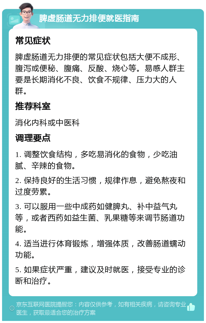 脾虚肠道无力排便就医指南 常见症状 脾虚肠道无力排便的常见症状包括大便不成形、腹泻或便秘、腹痛、反酸、烧心等。易感人群主要是长期消化不良、饮食不规律、压力大的人群。 推荐科室 消化内科或中医科 调理要点 1. 调整饮食结构，多吃易消化的食物，少吃油腻、辛辣的食物。 2. 保持良好的生活习惯，规律作息，避免熬夜和过度劳累。 3. 可以服用一些中成药如健脾丸、补中益气丸等，或者西药如益生菌、乳果糖等来调节肠道功能。 4. 适当进行体育锻炼，增强体质，改善肠道蠕动功能。 5. 如果症状严重，建议及时就医，接受专业的诊断和治疗。