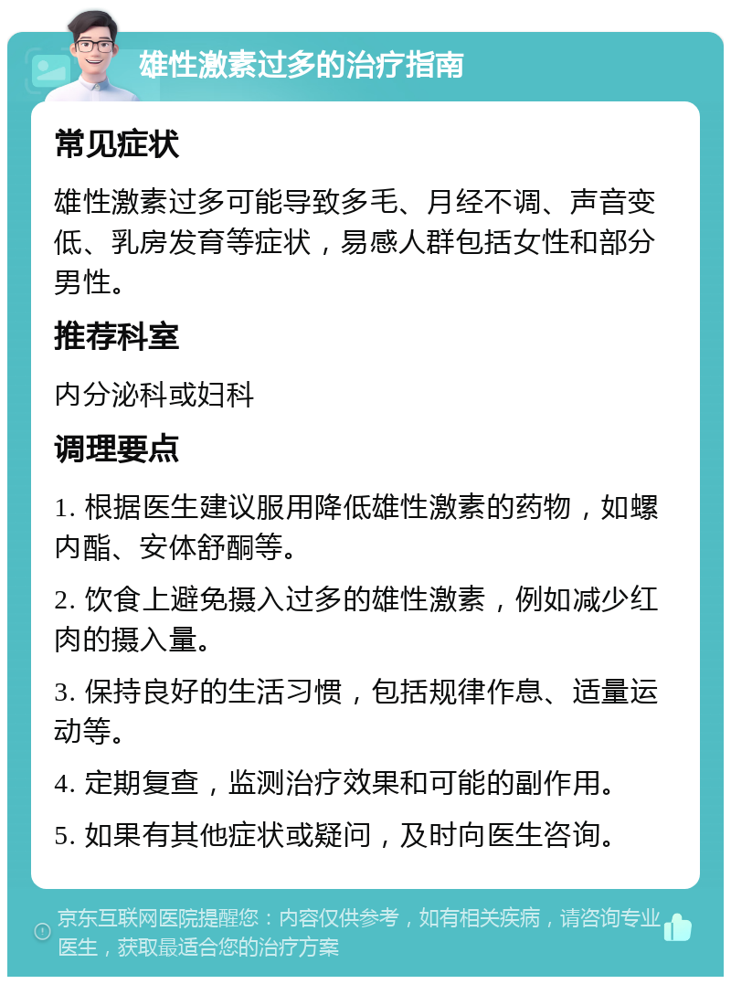 雄性激素过多的治疗指南 常见症状 雄性激素过多可能导致多毛、月经不调、声音变低、乳房发育等症状，易感人群包括女性和部分男性。 推荐科室 内分泌科或妇科 调理要点 1. 根据医生建议服用降低雄性激素的药物，如螺内酯、安体舒酮等。 2. 饮食上避免摄入过多的雄性激素，例如减少红肉的摄入量。 3. 保持良好的生活习惯，包括规律作息、适量运动等。 4. 定期复查，监测治疗效果和可能的副作用。 5. 如果有其他症状或疑问，及时向医生咨询。