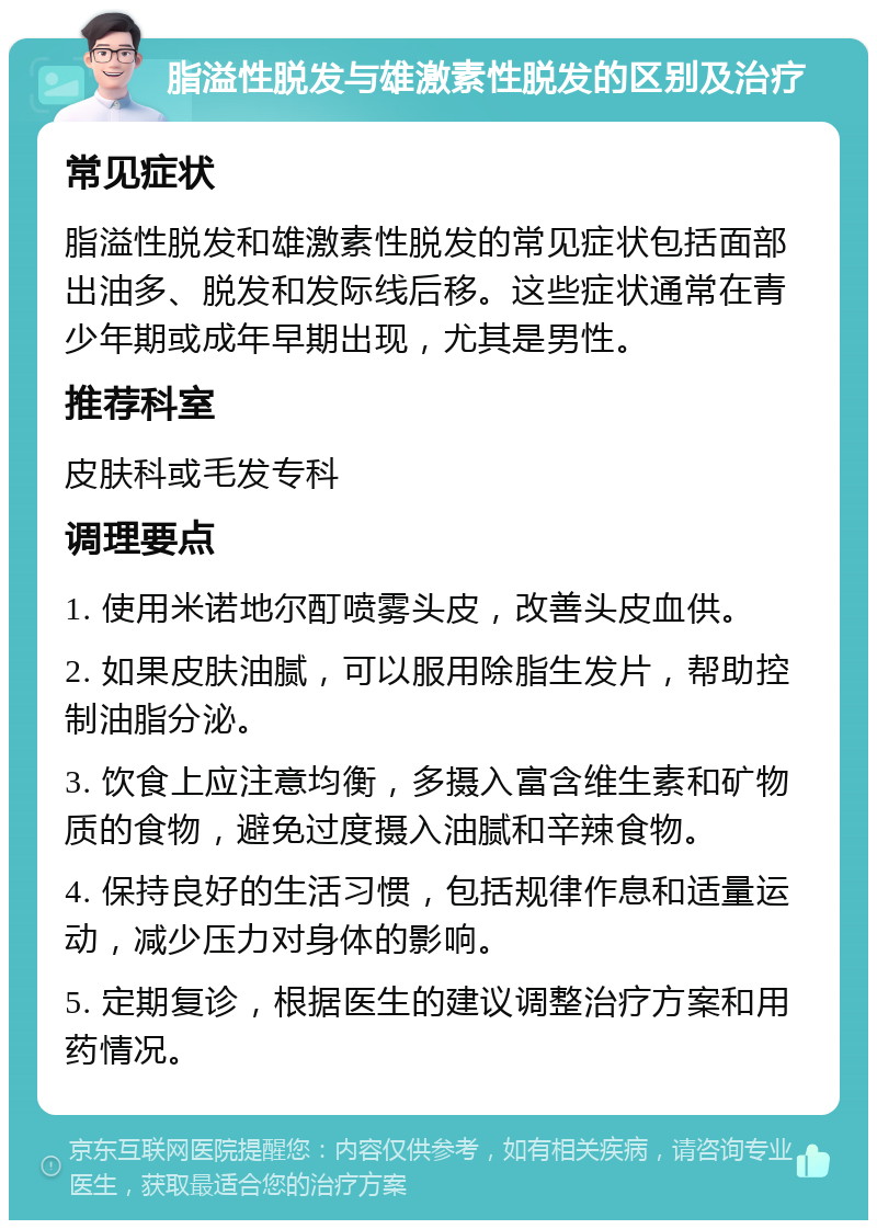 脂溢性脱发与雄激素性脱发的区别及治疗 常见症状 脂溢性脱发和雄激素性脱发的常见症状包括面部出油多、脱发和发际线后移。这些症状通常在青少年期或成年早期出现，尤其是男性。 推荐科室 皮肤科或毛发专科 调理要点 1. 使用米诺地尔酊喷雾头皮，改善头皮血供。 2. 如果皮肤油腻，可以服用除脂生发片，帮助控制油脂分泌。 3. 饮食上应注意均衡，多摄入富含维生素和矿物质的食物，避免过度摄入油腻和辛辣食物。 4. 保持良好的生活习惯，包括规律作息和适量运动，减少压力对身体的影响。 5. 定期复诊，根据医生的建议调整治疗方案和用药情况。