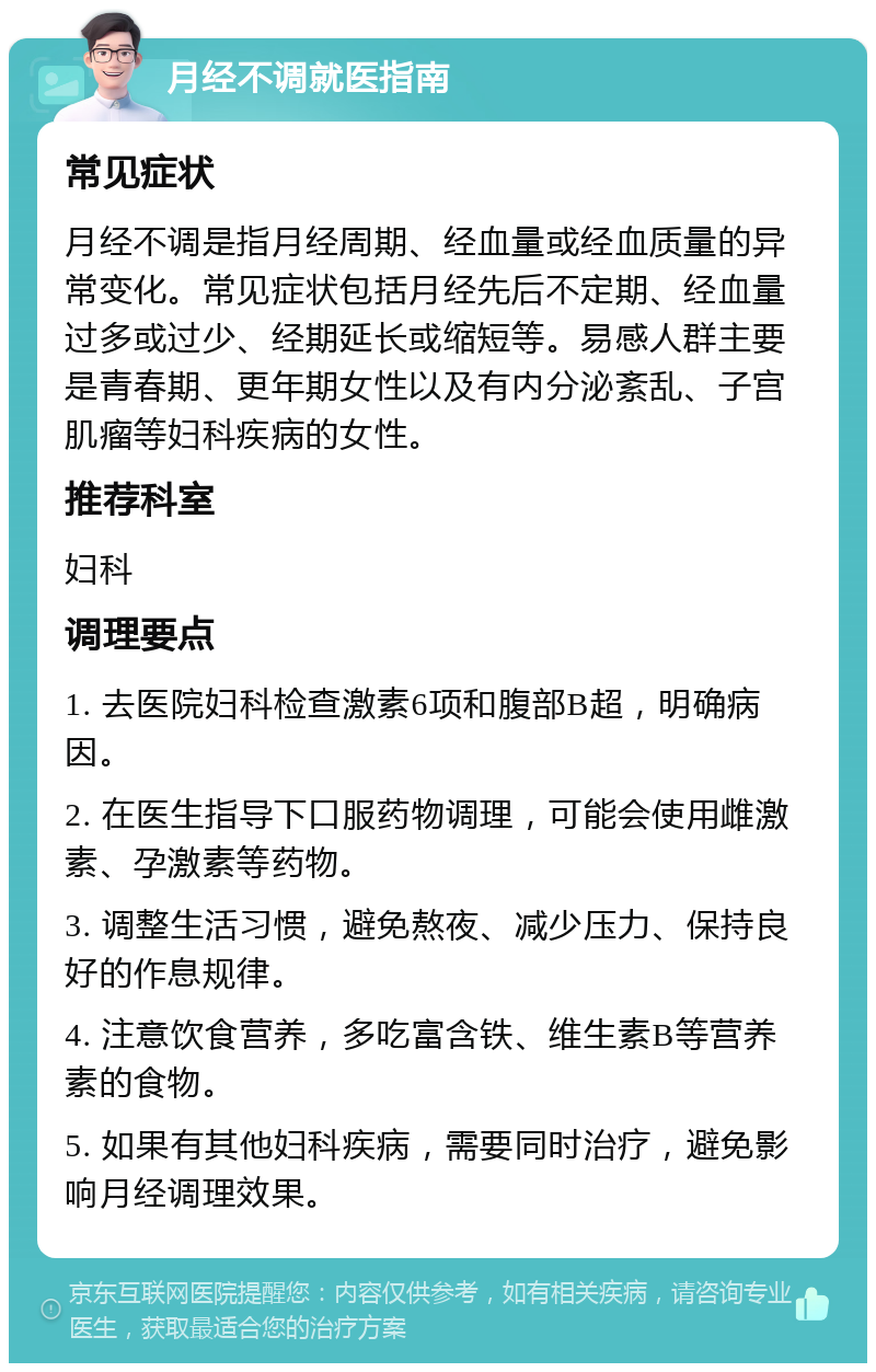 月经不调就医指南 常见症状 月经不调是指月经周期、经血量或经血质量的异常变化。常见症状包括月经先后不定期、经血量过多或过少、经期延长或缩短等。易感人群主要是青春期、更年期女性以及有内分泌紊乱、子宫肌瘤等妇科疾病的女性。 推荐科室 妇科 调理要点 1. 去医院妇科检查激素6项和腹部B超，明确病因。 2. 在医生指导下口服药物调理，可能会使用雌激素、孕激素等药物。 3. 调整生活习惯，避免熬夜、减少压力、保持良好的作息规律。 4. 注意饮食营养，多吃富含铁、维生素B等营养素的食物。 5. 如果有其他妇科疾病，需要同时治疗，避免影响月经调理效果。