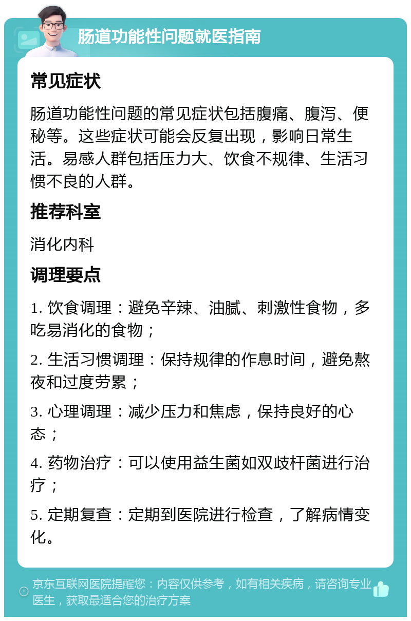 肠道功能性问题就医指南 常见症状 肠道功能性问题的常见症状包括腹痛、腹泻、便秘等。这些症状可能会反复出现，影响日常生活。易感人群包括压力大、饮食不规律、生活习惯不良的人群。 推荐科室 消化内科 调理要点 1. 饮食调理：避免辛辣、油腻、刺激性食物，多吃易消化的食物； 2. 生活习惯调理：保持规律的作息时间，避免熬夜和过度劳累； 3. 心理调理：减少压力和焦虑，保持良好的心态； 4. 药物治疗：可以使用益生菌如双歧杆菌进行治疗； 5. 定期复查：定期到医院进行检查，了解病情变化。