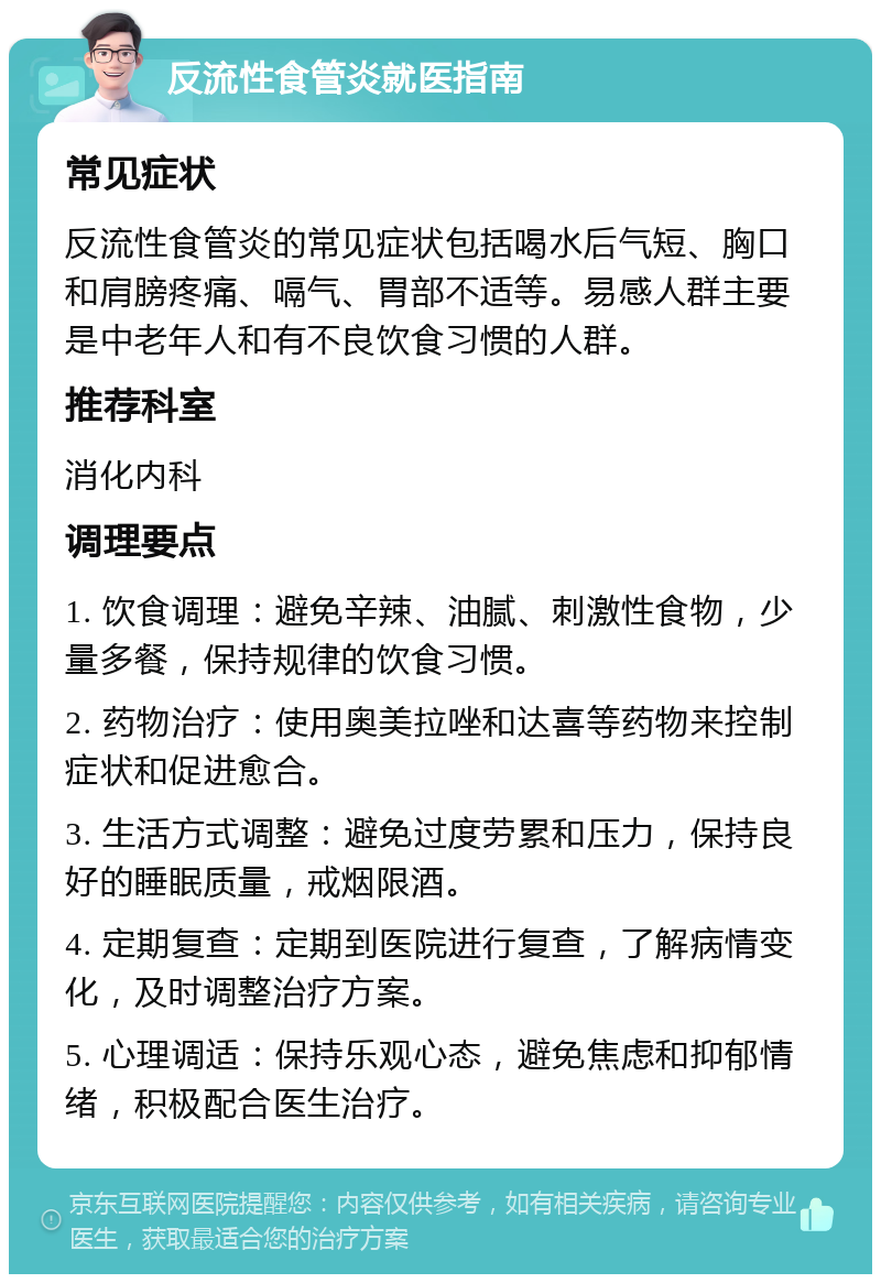 反流性食管炎就医指南 常见症状 反流性食管炎的常见症状包括喝水后气短、胸口和肩膀疼痛、嗝气、胃部不适等。易感人群主要是中老年人和有不良饮食习惯的人群。 推荐科室 消化内科 调理要点 1. 饮食调理：避免辛辣、油腻、刺激性食物，少量多餐，保持规律的饮食习惯。 2. 药物治疗：使用奥美拉唑和达喜等药物来控制症状和促进愈合。 3. 生活方式调整：避免过度劳累和压力，保持良好的睡眠质量，戒烟限酒。 4. 定期复查：定期到医院进行复查，了解病情变化，及时调整治疗方案。 5. 心理调适：保持乐观心态，避免焦虑和抑郁情绪，积极配合医生治疗。