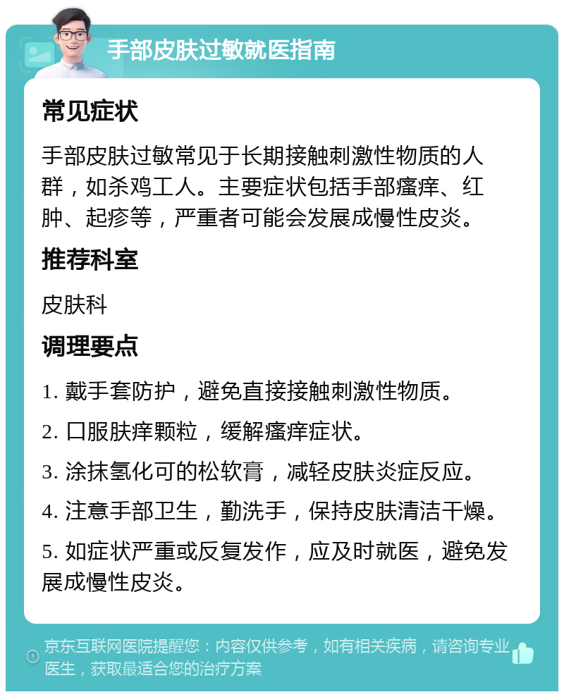 手部皮肤过敏就医指南 常见症状 手部皮肤过敏常见于长期接触刺激性物质的人群，如杀鸡工人。主要症状包括手部瘙痒、红肿、起疹等，严重者可能会发展成慢性皮炎。 推荐科室 皮肤科 调理要点 1. 戴手套防护，避免直接接触刺激性物质。 2. 口服肤痒颗粒，缓解瘙痒症状。 3. 涂抹氢化可的松软膏，减轻皮肤炎症反应。 4. 注意手部卫生，勤洗手，保持皮肤清洁干燥。 5. 如症状严重或反复发作，应及时就医，避免发展成慢性皮炎。