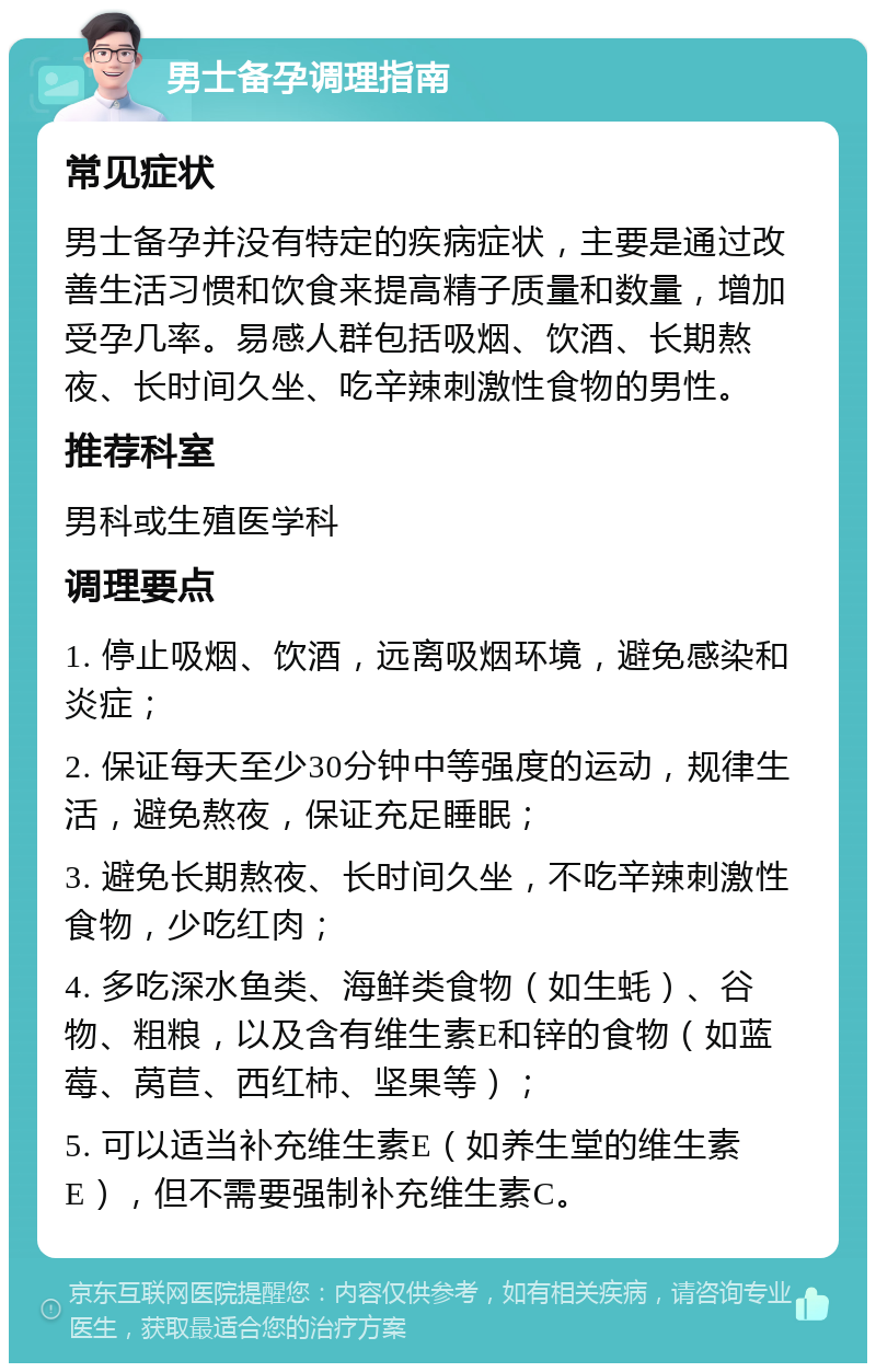 男士备孕调理指南 常见症状 男士备孕并没有特定的疾病症状，主要是通过改善生活习惯和饮食来提高精子质量和数量，增加受孕几率。易感人群包括吸烟、饮酒、长期熬夜、长时间久坐、吃辛辣刺激性食物的男性。 推荐科室 男科或生殖医学科 调理要点 1. 停止吸烟、饮酒，远离吸烟环境，避免感染和炎症； 2. 保证每天至少30分钟中等强度的运动，规律生活，避免熬夜，保证充足睡眠； 3. 避免长期熬夜、长时间久坐，不吃辛辣刺激性食物，少吃红肉； 4. 多吃深水鱼类、海鲜类食物（如生蚝）、谷物、粗粮，以及含有维生素E和锌的食物（如蓝莓、莴苣、西红柿、坚果等）； 5. 可以适当补充维生素E（如养生堂的维生素E），但不需要强制补充维生素C。