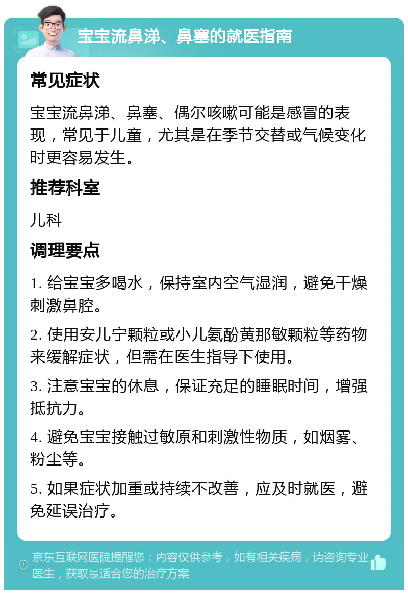 宝宝流鼻涕、鼻塞的就医指南 常见症状 宝宝流鼻涕、鼻塞、偶尔咳嗽可能是感冒的表现，常见于儿童，尤其是在季节交替或气候变化时更容易发生。 推荐科室 儿科 调理要点 1. 给宝宝多喝水，保持室内空气湿润，避免干燥刺激鼻腔。 2. 使用安儿宁颗粒或小儿氨酚黄那敏颗粒等药物来缓解症状，但需在医生指导下使用。 3. 注意宝宝的休息，保证充足的睡眠时间，增强抵抗力。 4. 避免宝宝接触过敏原和刺激性物质，如烟雾、粉尘等。 5. 如果症状加重或持续不改善，应及时就医，避免延误治疗。