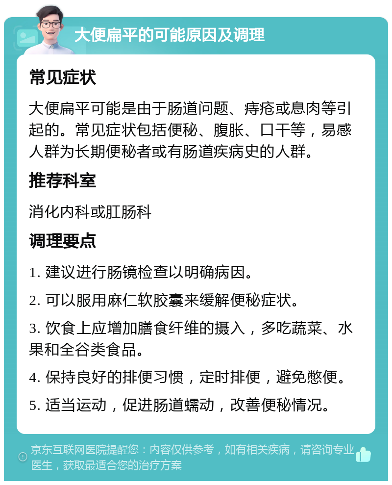 大便扁平的可能原因及调理 常见症状 大便扁平可能是由于肠道问题、痔疮或息肉等引起的。常见症状包括便秘、腹胀、口干等，易感人群为长期便秘者或有肠道疾病史的人群。 推荐科室 消化内科或肛肠科 调理要点 1. 建议进行肠镜检查以明确病因。 2. 可以服用麻仁软胶囊来缓解便秘症状。 3. 饮食上应增加膳食纤维的摄入，多吃蔬菜、水果和全谷类食品。 4. 保持良好的排便习惯，定时排便，避免憋便。 5. 适当运动，促进肠道蠕动，改善便秘情况。