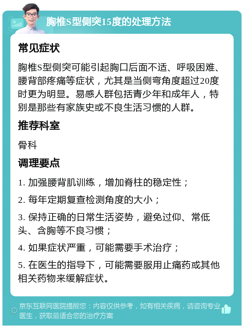 胸椎S型侧突15度的处理方法 常见症状 胸椎S型侧突可能引起胸口后面不适、呼吸困难、腰背部疼痛等症状，尤其是当侧弯角度超过20度时更为明显。易感人群包括青少年和成年人，特别是那些有家族史或不良生活习惯的人群。 推荐科室 骨科 调理要点 1. 加强腰背肌训练，增加脊柱的稳定性； 2. 每年定期复查检测角度的大小； 3. 保持正确的日常生活姿势，避免过仰、常低头、含胸等不良习惯； 4. 如果症状严重，可能需要手术治疗； 5. 在医生的指导下，可能需要服用止痛药或其他相关药物来缓解症状。