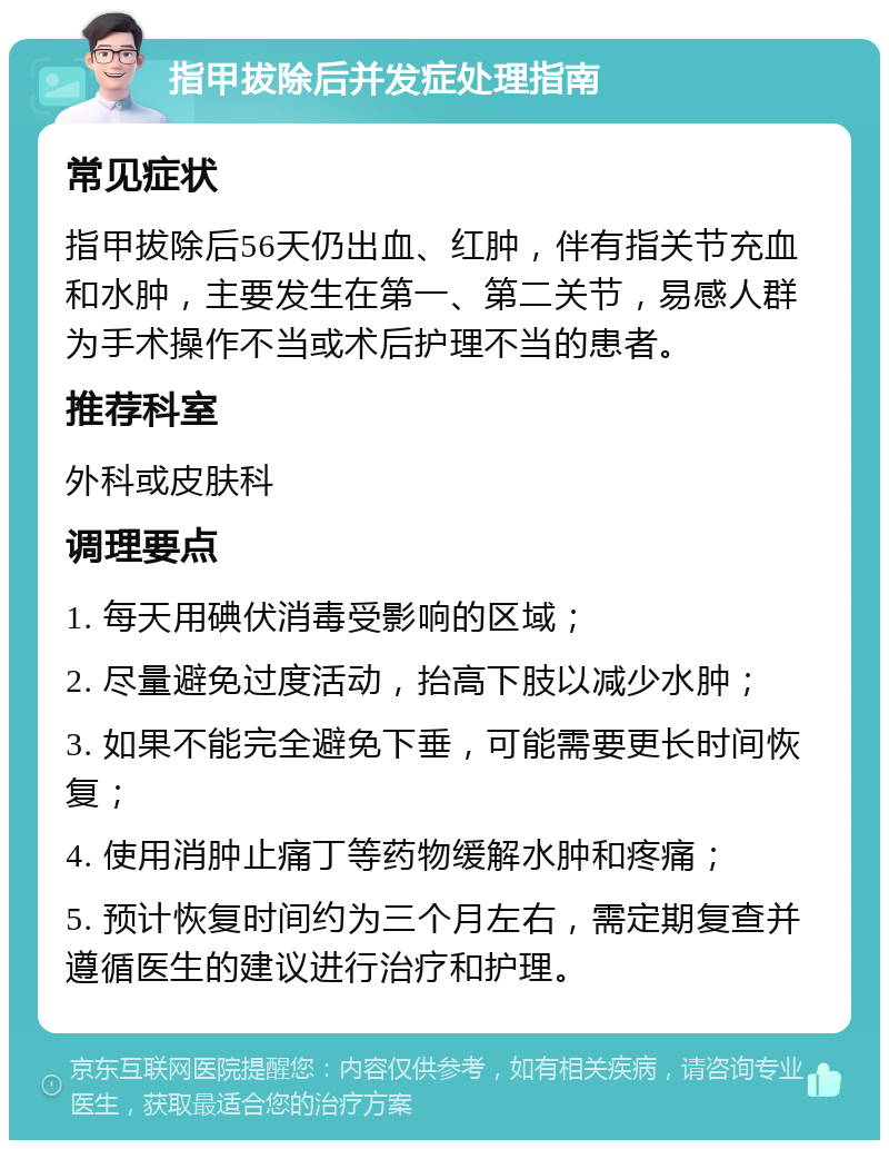 指甲拔除后并发症处理指南 常见症状 指甲拔除后56天仍出血、红肿，伴有指关节充血和水肿，主要发生在第一、第二关节，易感人群为手术操作不当或术后护理不当的患者。 推荐科室 外科或皮肤科 调理要点 1. 每天用碘伏消毒受影响的区域； 2. 尽量避免过度活动，抬高下肢以减少水肿； 3. 如果不能完全避免下垂，可能需要更长时间恢复； 4. 使用消肿止痛丁等药物缓解水肿和疼痛； 5. 预计恢复时间约为三个月左右，需定期复查并遵循医生的建议进行治疗和护理。