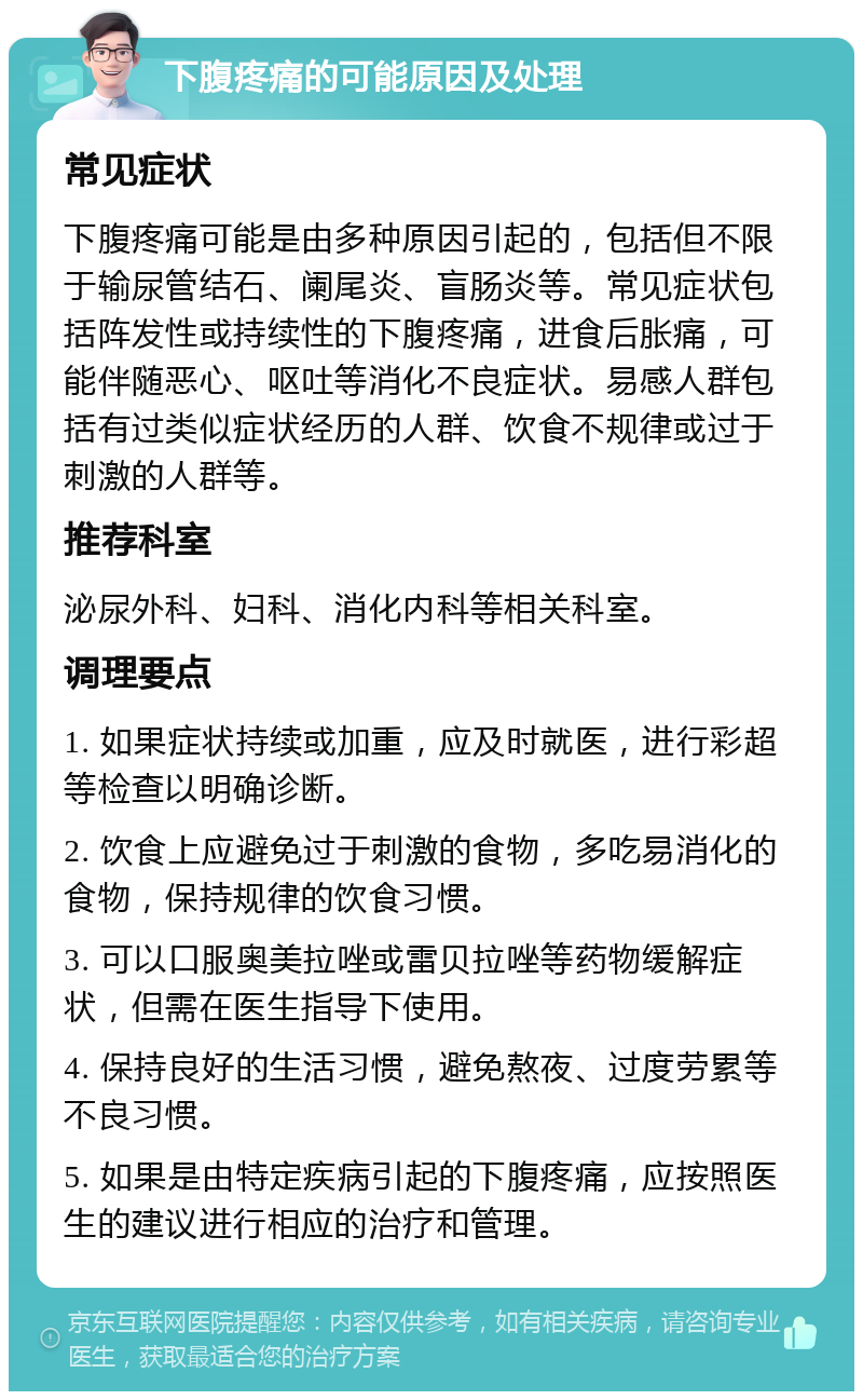 下腹疼痛的可能原因及处理 常见症状 下腹疼痛可能是由多种原因引起的，包括但不限于输尿管结石、阑尾炎、盲肠炎等。常见症状包括阵发性或持续性的下腹疼痛，进食后胀痛，可能伴随恶心、呕吐等消化不良症状。易感人群包括有过类似症状经历的人群、饮食不规律或过于刺激的人群等。 推荐科室 泌尿外科、妇科、消化内科等相关科室。 调理要点 1. 如果症状持续或加重，应及时就医，进行彩超等检查以明确诊断。 2. 饮食上应避免过于刺激的食物，多吃易消化的食物，保持规律的饮食习惯。 3. 可以口服奥美拉唑或雷贝拉唑等药物缓解症状，但需在医生指导下使用。 4. 保持良好的生活习惯，避免熬夜、过度劳累等不良习惯。 5. 如果是由特定疾病引起的下腹疼痛，应按照医生的建议进行相应的治疗和管理。