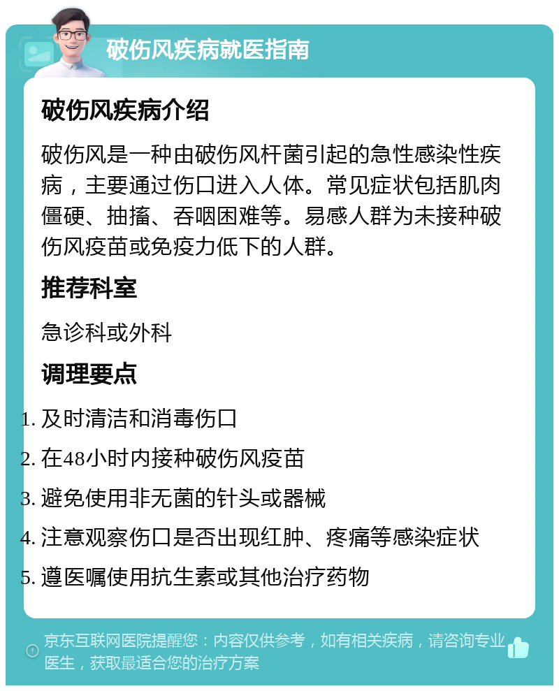 破伤风疾病就医指南 破伤风疾病介绍 破伤风是一种由破伤风杆菌引起的急性感染性疾病，主要通过伤口进入人体。常见症状包括肌肉僵硬、抽搐、吞咽困难等。易感人群为未接种破伤风疫苗或免疫力低下的人群。 推荐科室 急诊科或外科 调理要点 及时清洁和消毒伤口 在48小时内接种破伤风疫苗 避免使用非无菌的针头或器械 注意观察伤口是否出现红肿、疼痛等感染症状 遵医嘱使用抗生素或其他治疗药物