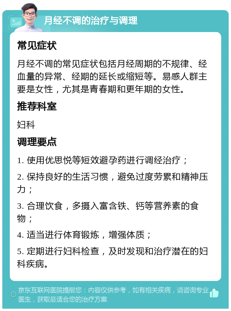 月经不调的治疗与调理 常见症状 月经不调的常见症状包括月经周期的不规律、经血量的异常、经期的延长或缩短等。易感人群主要是女性，尤其是青春期和更年期的女性。 推荐科室 妇科 调理要点 1. 使用优思悦等短效避孕药进行调经治疗； 2. 保持良好的生活习惯，避免过度劳累和精神压力； 3. 合理饮食，多摄入富含铁、钙等营养素的食物； 4. 适当进行体育锻炼，增强体质； 5. 定期进行妇科检查，及时发现和治疗潜在的妇科疾病。