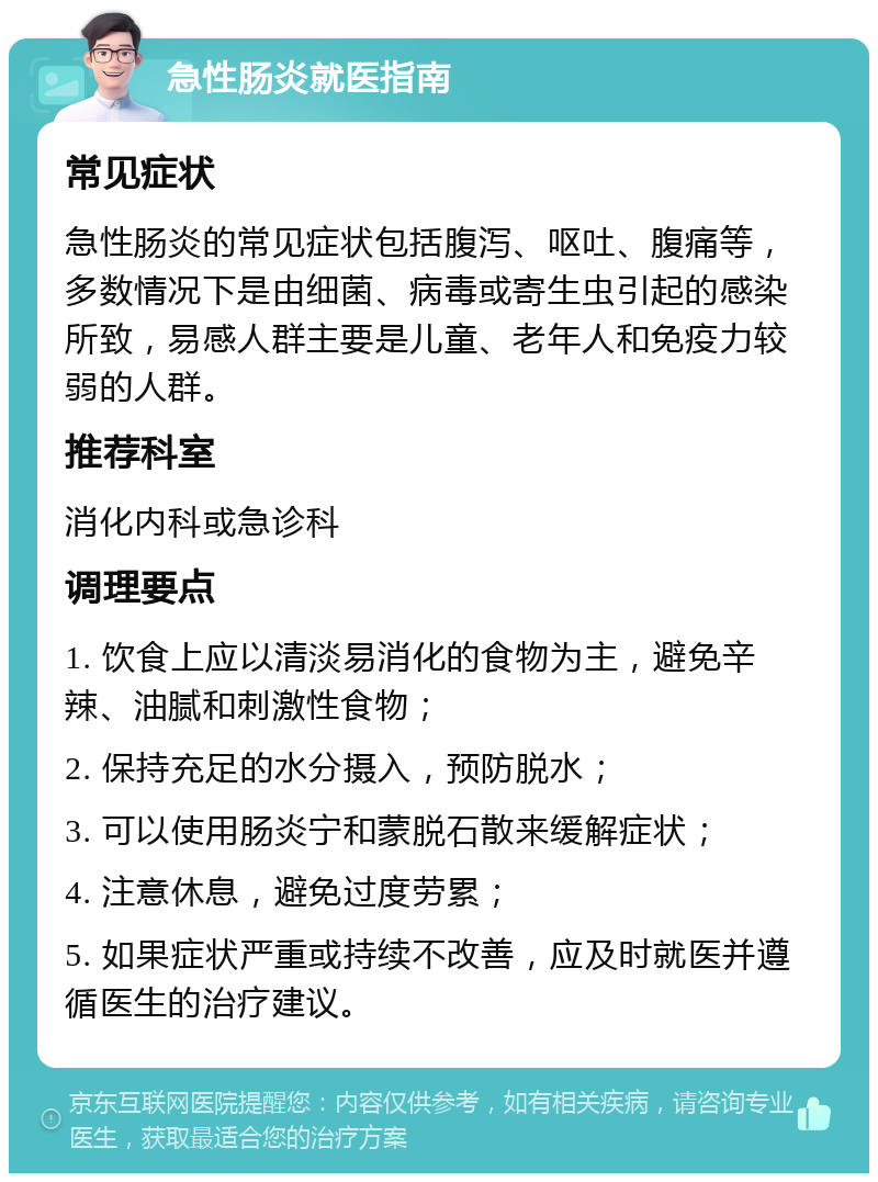 急性肠炎就医指南 常见症状 急性肠炎的常见症状包括腹泻、呕吐、腹痛等，多数情况下是由细菌、病毒或寄生虫引起的感染所致，易感人群主要是儿童、老年人和免疫力较弱的人群。 推荐科室 消化内科或急诊科 调理要点 1. 饮食上应以清淡易消化的食物为主，避免辛辣、油腻和刺激性食物； 2. 保持充足的水分摄入，预防脱水； 3. 可以使用肠炎宁和蒙脱石散来缓解症状； 4. 注意休息，避免过度劳累； 5. 如果症状严重或持续不改善，应及时就医并遵循医生的治疗建议。