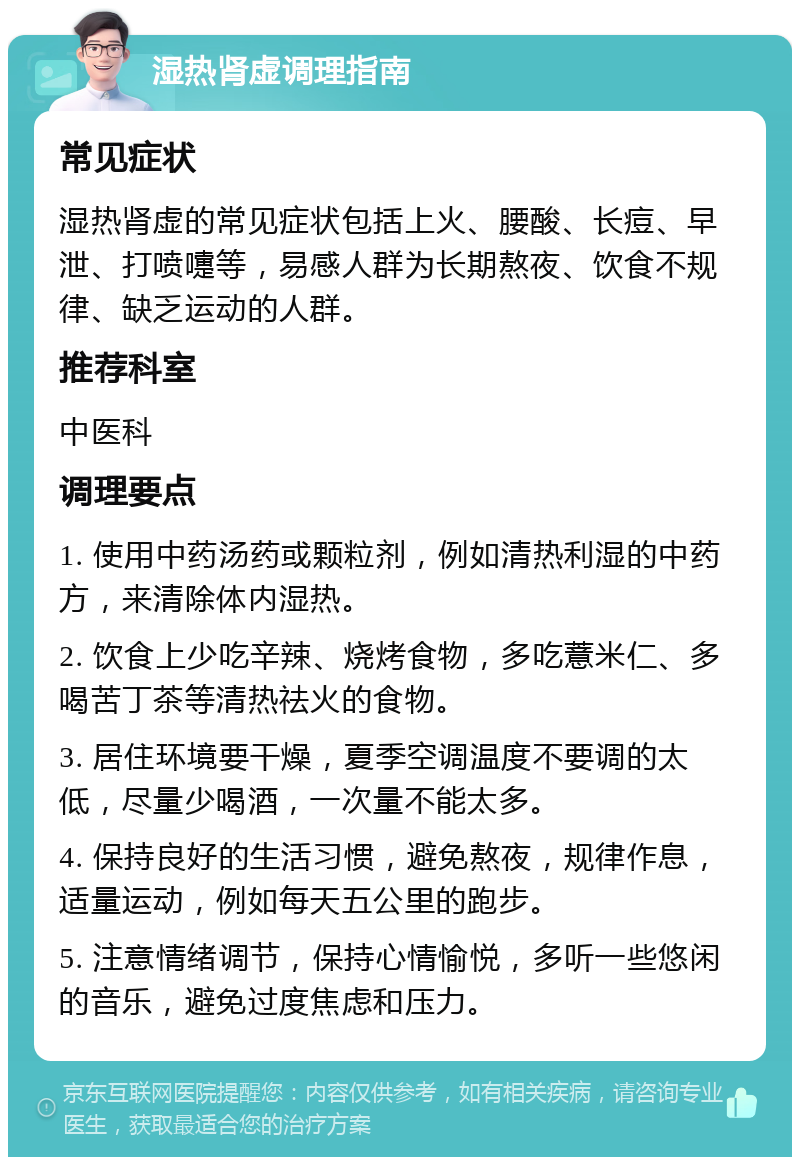 湿热肾虚调理指南 常见症状 湿热肾虚的常见症状包括上火、腰酸、长痘、早泄、打喷嚏等，易感人群为长期熬夜、饮食不规律、缺乏运动的人群。 推荐科室 中医科 调理要点 1. 使用中药汤药或颗粒剂，例如清热利湿的中药方，来清除体内湿热。 2. 饮食上少吃辛辣、烧烤食物，多吃薏米仁、多喝苦丁茶等清热祛火的食物。 3. 居住环境要干燥，夏季空调温度不要调的太低，尽量少喝酒，一次量不能太多。 4. 保持良好的生活习惯，避免熬夜，规律作息，适量运动，例如每天五公里的跑步。 5. 注意情绪调节，保持心情愉悦，多听一些悠闲的音乐，避免过度焦虑和压力。