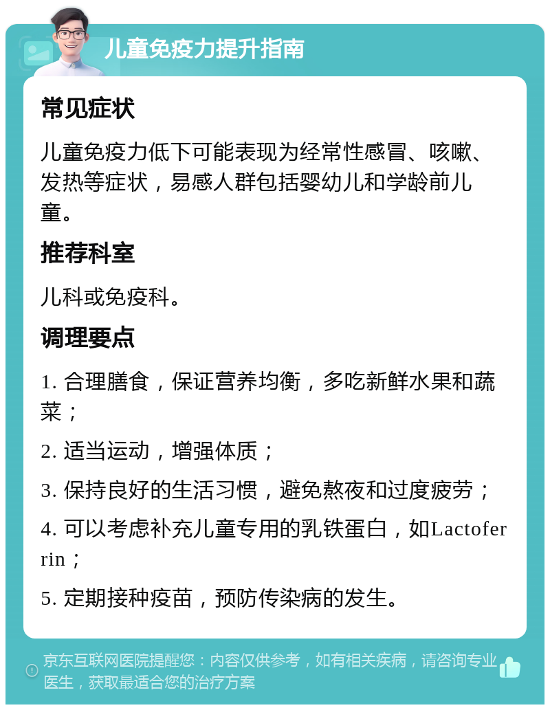 儿童免疫力提升指南 常见症状 儿童免疫力低下可能表现为经常性感冒、咳嗽、发热等症状，易感人群包括婴幼儿和学龄前儿童。 推荐科室 儿科或免疫科。 调理要点 1. 合理膳食，保证营养均衡，多吃新鲜水果和蔬菜； 2. 适当运动，增强体质； 3. 保持良好的生活习惯，避免熬夜和过度疲劳； 4. 可以考虑补充儿童专用的乳铁蛋白，如Lactoferrin； 5. 定期接种疫苗，预防传染病的发生。