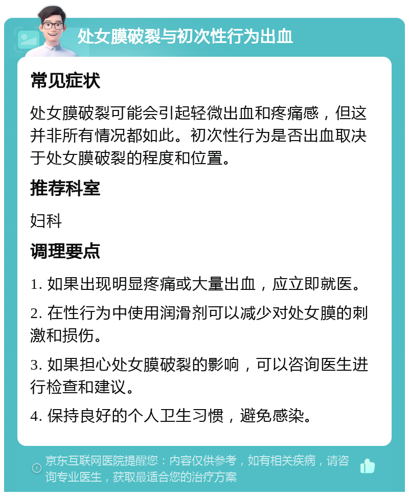 处女膜破裂与初次性行为出血 常见症状 处女膜破裂可能会引起轻微出血和疼痛感，但这并非所有情况都如此。初次性行为是否出血取决于处女膜破裂的程度和位置。 推荐科室 妇科 调理要点 1. 如果出现明显疼痛或大量出血，应立即就医。 2. 在性行为中使用润滑剂可以减少对处女膜的刺激和损伤。 3. 如果担心处女膜破裂的影响，可以咨询医生进行检查和建议。 4. 保持良好的个人卫生习惯，避免感染。