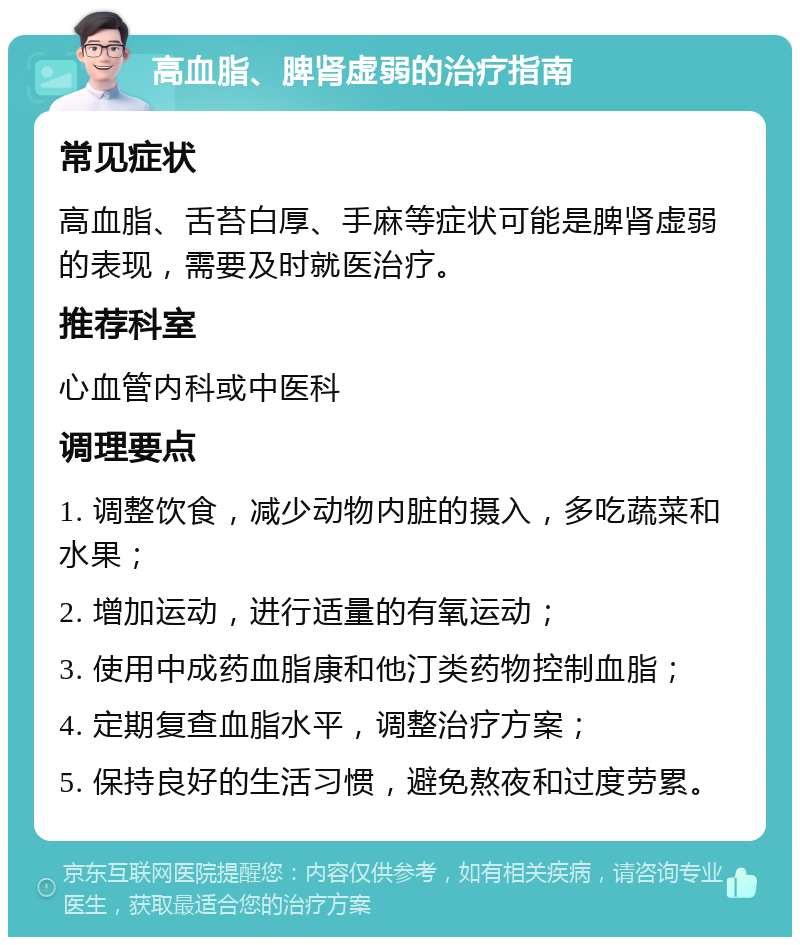 高血脂、脾肾虚弱的治疗指南 常见症状 高血脂、舌苔白厚、手麻等症状可能是脾肾虚弱的表现，需要及时就医治疗。 推荐科室 心血管内科或中医科 调理要点 1. 调整饮食，减少动物内脏的摄入，多吃蔬菜和水果； 2. 增加运动，进行适量的有氧运动； 3. 使用中成药血脂康和他汀类药物控制血脂； 4. 定期复查血脂水平，调整治疗方案； 5. 保持良好的生活习惯，避免熬夜和过度劳累。