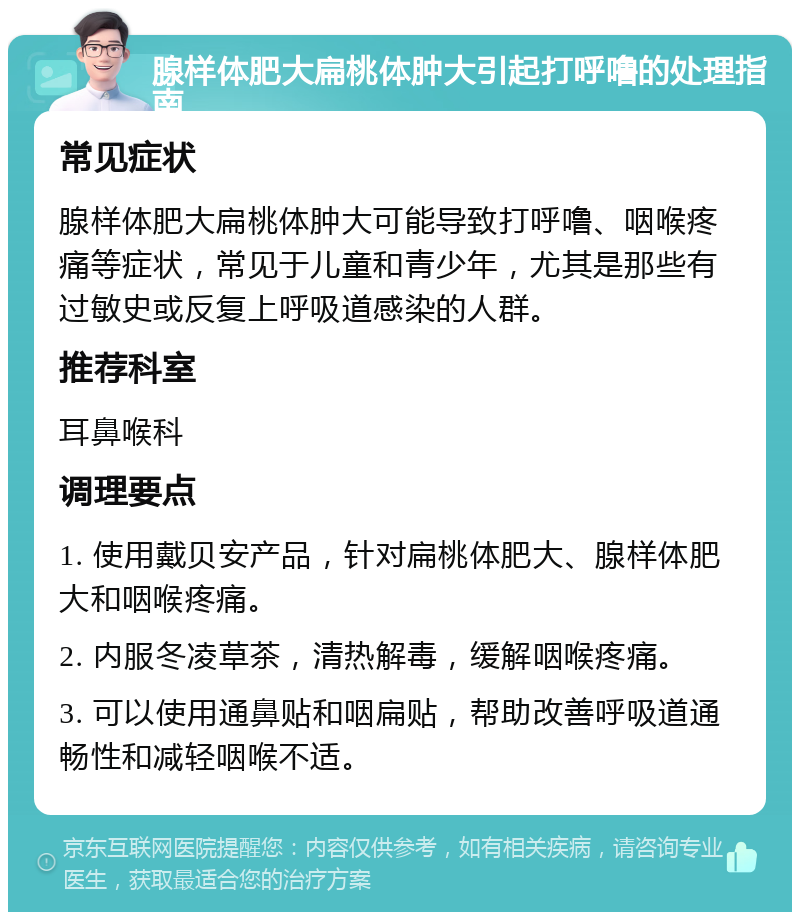 腺样体肥大扁桃体肿大引起打呼噜的处理指南 常见症状 腺样体肥大扁桃体肿大可能导致打呼噜、咽喉疼痛等症状，常见于儿童和青少年，尤其是那些有过敏史或反复上呼吸道感染的人群。 推荐科室 耳鼻喉科 调理要点 1. 使用戴贝安产品，针对扁桃体肥大、腺样体肥大和咽喉疼痛。 2. 内服冬凌草茶，清热解毒，缓解咽喉疼痛。 3. 可以使用通鼻贴和咽扁贴，帮助改善呼吸道通畅性和减轻咽喉不适。