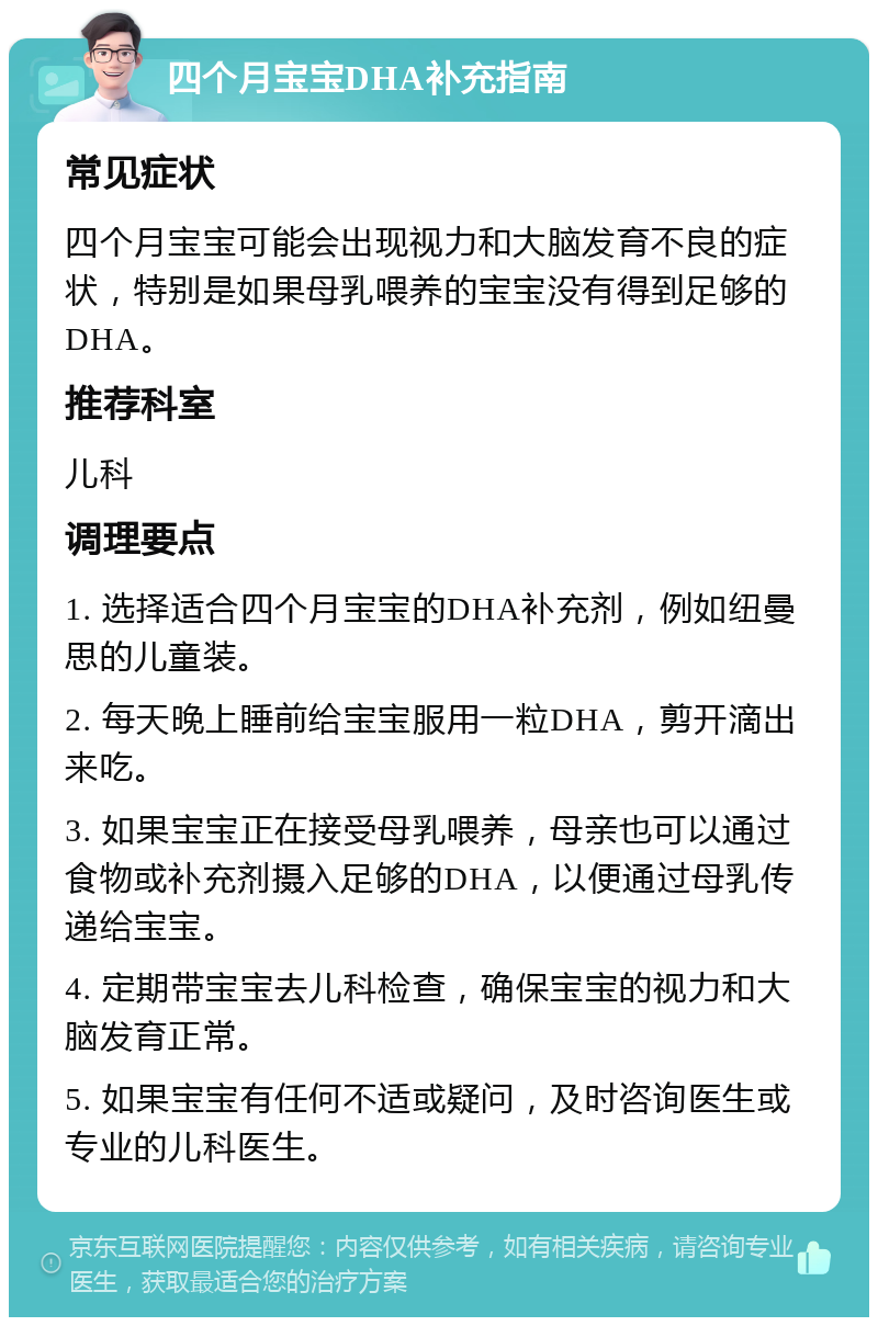 四个月宝宝DHA补充指南 常见症状 四个月宝宝可能会出现视力和大脑发育不良的症状，特别是如果母乳喂养的宝宝没有得到足够的DHA。 推荐科室 儿科 调理要点 1. 选择适合四个月宝宝的DHA补充剂，例如纽曼思的儿童装。 2. 每天晚上睡前给宝宝服用一粒DHA，剪开滴出来吃。 3. 如果宝宝正在接受母乳喂养，母亲也可以通过食物或补充剂摄入足够的DHA，以便通过母乳传递给宝宝。 4. 定期带宝宝去儿科检查，确保宝宝的视力和大脑发育正常。 5. 如果宝宝有任何不适或疑问，及时咨询医生或专业的儿科医生。