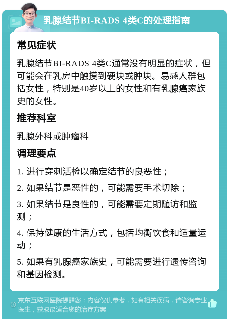 乳腺结节BI-RADS 4类C的处理指南 常见症状 乳腺结节BI-RADS 4类C通常没有明显的症状，但可能会在乳房中触摸到硬块或肿块。易感人群包括女性，特别是40岁以上的女性和有乳腺癌家族史的女性。 推荐科室 乳腺外科或肿瘤科 调理要点 1. 进行穿刺活检以确定结节的良恶性； 2. 如果结节是恶性的，可能需要手术切除； 3. 如果结节是良性的，可能需要定期随访和监测； 4. 保持健康的生活方式，包括均衡饮食和适量运动； 5. 如果有乳腺癌家族史，可能需要进行遗传咨询和基因检测。