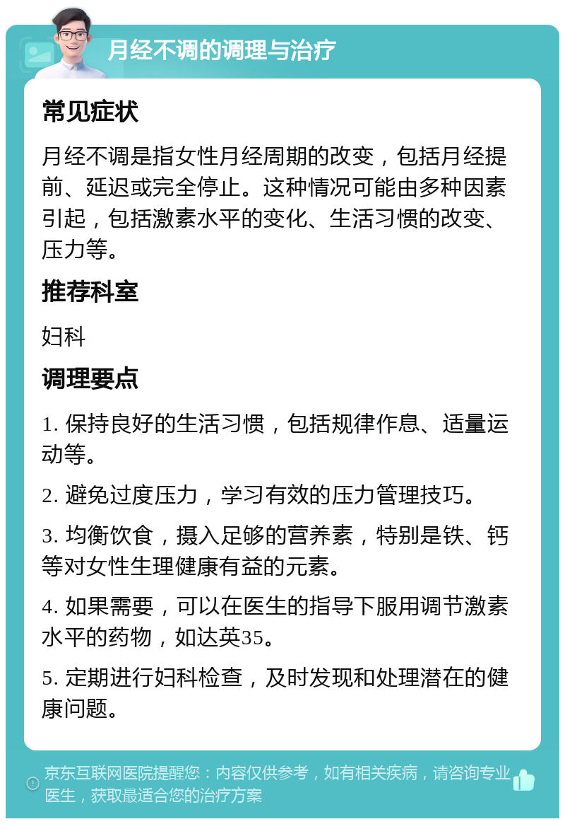 月经不调的调理与治疗 常见症状 月经不调是指女性月经周期的改变，包括月经提前、延迟或完全停止。这种情况可能由多种因素引起，包括激素水平的变化、生活习惯的改变、压力等。 推荐科室 妇科 调理要点 1. 保持良好的生活习惯，包括规律作息、适量运动等。 2. 避免过度压力，学习有效的压力管理技巧。 3. 均衡饮食，摄入足够的营养素，特别是铁、钙等对女性生理健康有益的元素。 4. 如果需要，可以在医生的指导下服用调节激素水平的药物，如达英35。 5. 定期进行妇科检查，及时发现和处理潜在的健康问题。