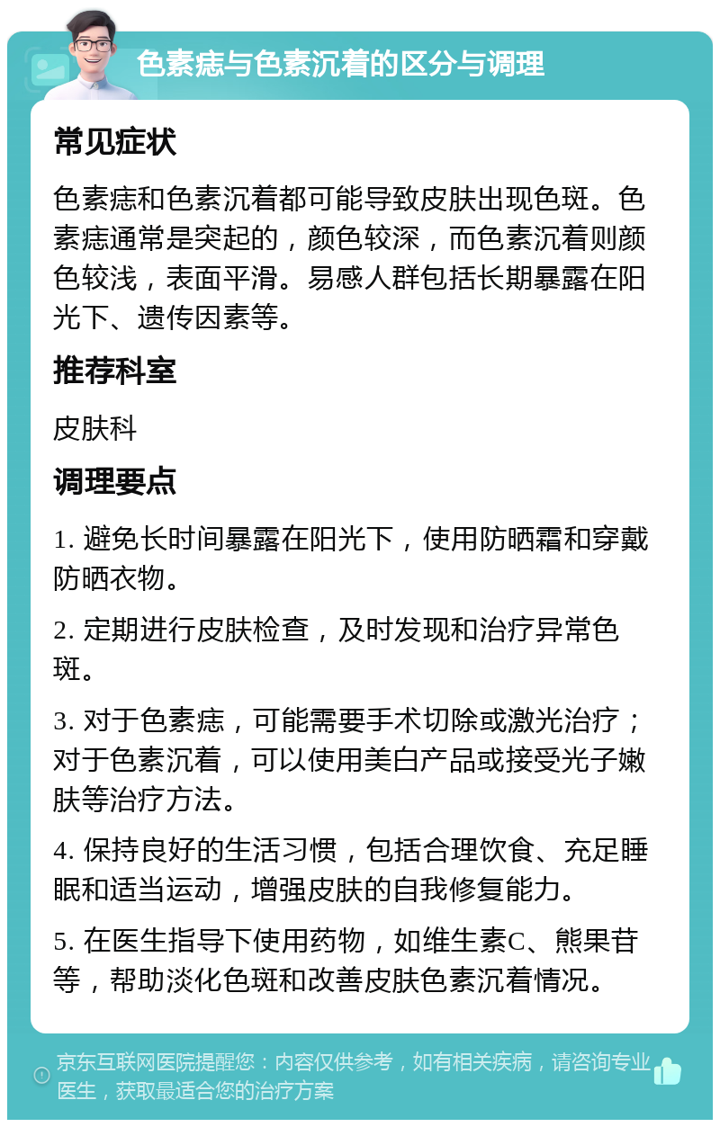 色素痣与色素沉着的区分与调理 常见症状 色素痣和色素沉着都可能导致皮肤出现色斑。色素痣通常是突起的，颜色较深，而色素沉着则颜色较浅，表面平滑。易感人群包括长期暴露在阳光下、遗传因素等。 推荐科室 皮肤科 调理要点 1. 避免长时间暴露在阳光下，使用防晒霜和穿戴防晒衣物。 2. 定期进行皮肤检查，及时发现和治疗异常色斑。 3. 对于色素痣，可能需要手术切除或激光治疗；对于色素沉着，可以使用美白产品或接受光子嫩肤等治疗方法。 4. 保持良好的生活习惯，包括合理饮食、充足睡眠和适当运动，增强皮肤的自我修复能力。 5. 在医生指导下使用药物，如维生素C、熊果苷等，帮助淡化色斑和改善皮肤色素沉着情况。