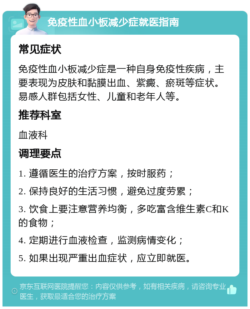 免疫性血小板减少症就医指南 常见症状 免疫性血小板减少症是一种自身免疫性疾病，主要表现为皮肤和黏膜出血、紫癜、瘀斑等症状。易感人群包括女性、儿童和老年人等。 推荐科室 血液科 调理要点 1. 遵循医生的治疗方案，按时服药； 2. 保持良好的生活习惯，避免过度劳累； 3. 饮食上要注意营养均衡，多吃富含维生素C和K的食物； 4. 定期进行血液检查，监测病情变化； 5. 如果出现严重出血症状，应立即就医。