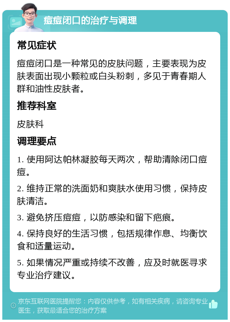 痘痘闭口的治疗与调理 常见症状 痘痘闭口是一种常见的皮肤问题，主要表现为皮肤表面出现小颗粒或白头粉刺，多见于青春期人群和油性皮肤者。 推荐科室 皮肤科 调理要点 1. 使用阿达帕林凝胶每天两次，帮助清除闭口痘痘。 2. 维持正常的洗面奶和爽肤水使用习惯，保持皮肤清洁。 3. 避免挤压痘痘，以防感染和留下疤痕。 4. 保持良好的生活习惯，包括规律作息、均衡饮食和适量运动。 5. 如果情况严重或持续不改善，应及时就医寻求专业治疗建议。