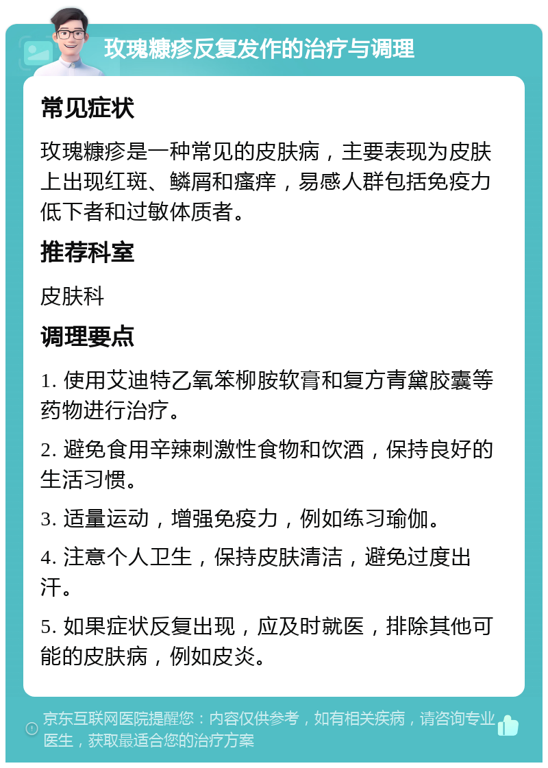 玫瑰糠疹反复发作的治疗与调理 常见症状 玫瑰糠疹是一种常见的皮肤病，主要表现为皮肤上出现红斑、鳞屑和瘙痒，易感人群包括免疫力低下者和过敏体质者。 推荐科室 皮肤科 调理要点 1. 使用艾迪特乙氧笨柳胺软膏和复方青黛胶囊等药物进行治疗。 2. 避免食用辛辣刺激性食物和饮酒，保持良好的生活习惯。 3. 适量运动，增强免疫力，例如练习瑜伽。 4. 注意个人卫生，保持皮肤清洁，避免过度出汗。 5. 如果症状反复出现，应及时就医，排除其他可能的皮肤病，例如皮炎。