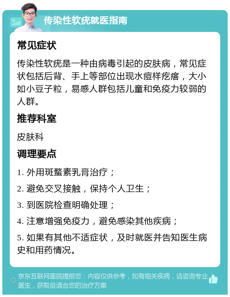 传染性软疣就医指南 常见症状 传染性软疣是一种由病毒引起的皮肤病，常见症状包括后背、手上等部位出现水痘样疙瘩，大小如小豆子粒，易感人群包括儿童和免疫力较弱的人群。 推荐科室 皮肤科 调理要点 1. 外用斑蝥素乳膏治疗； 2. 避免交叉接触，保持个人卫生； 3. 到医院检查明确处理； 4. 注意增强免疫力，避免感染其他疾病； 5. 如果有其他不适症状，及时就医并告知医生病史和用药情况。