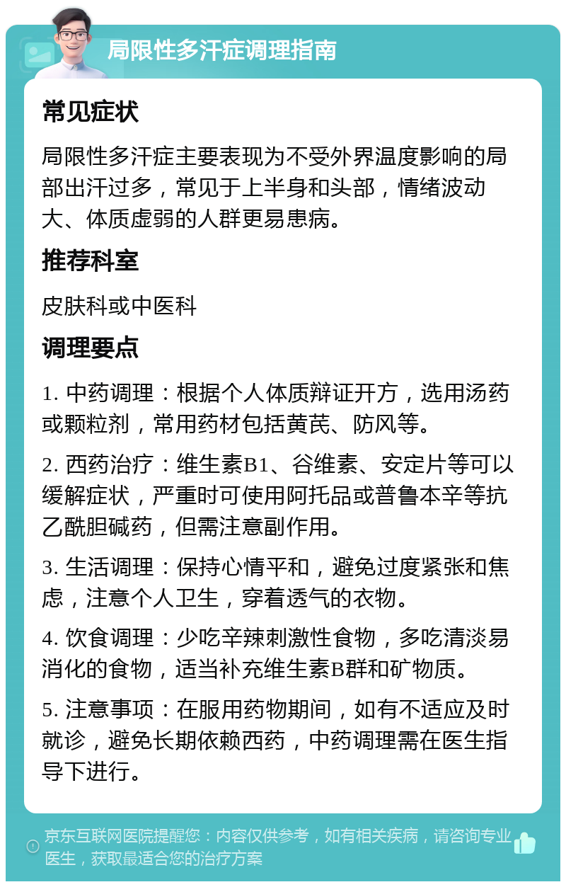 局限性多汗症调理指南 常见症状 局限性多汗症主要表现为不受外界温度影响的局部出汗过多，常见于上半身和头部，情绪波动大、体质虚弱的人群更易患病。 推荐科室 皮肤科或中医科 调理要点 1. 中药调理：根据个人体质辩证开方，选用汤药或颗粒剂，常用药材包括黄芪、防风等。 2. 西药治疗：维生素B1、谷维素、安定片等可以缓解症状，严重时可使用阿托品或普鲁本辛等抗乙酰胆碱药，但需注意副作用。 3. 生活调理：保持心情平和，避免过度紧张和焦虑，注意个人卫生，穿着透气的衣物。 4. 饮食调理：少吃辛辣刺激性食物，多吃清淡易消化的食物，适当补充维生素B群和矿物质。 5. 注意事项：在服用药物期间，如有不适应及时就诊，避免长期依赖西药，中药调理需在医生指导下进行。