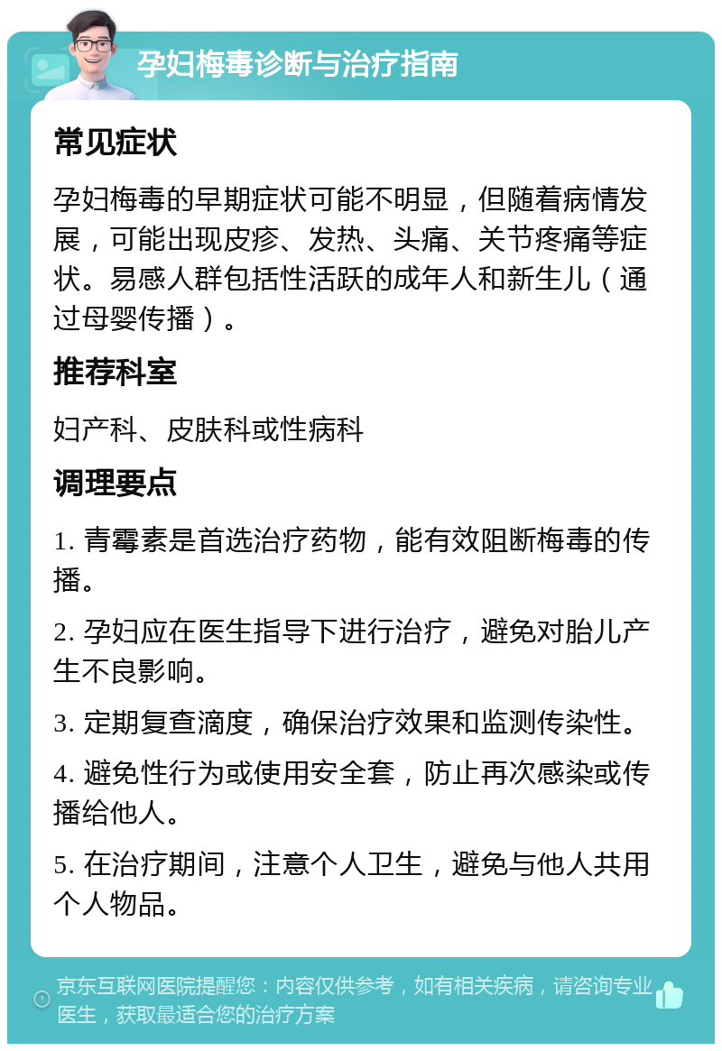 孕妇梅毒诊断与治疗指南 常见症状 孕妇梅毒的早期症状可能不明显，但随着病情发展，可能出现皮疹、发热、头痛、关节疼痛等症状。易感人群包括性活跃的成年人和新生儿（通过母婴传播）。 推荐科室 妇产科、皮肤科或性病科 调理要点 1. 青霉素是首选治疗药物，能有效阻断梅毒的传播。 2. 孕妇应在医生指导下进行治疗，避免对胎儿产生不良影响。 3. 定期复查滴度，确保治疗效果和监测传染性。 4. 避免性行为或使用安全套，防止再次感染或传播给他人。 5. 在治疗期间，注意个人卫生，避免与他人共用个人物品。