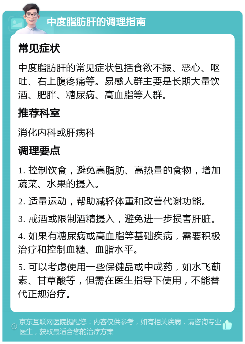 中度脂肪肝的调理指南 常见症状 中度脂肪肝的常见症状包括食欲不振、恶心、呕吐、右上腹疼痛等。易感人群主要是长期大量饮酒、肥胖、糖尿病、高血脂等人群。 推荐科室 消化内科或肝病科 调理要点 1. 控制饮食，避免高脂肪、高热量的食物，增加蔬菜、水果的摄入。 2. 适量运动，帮助减轻体重和改善代谢功能。 3. 戒酒或限制酒精摄入，避免进一步损害肝脏。 4. 如果有糖尿病或高血脂等基础疾病，需要积极治疗和控制血糖、血脂水平。 5. 可以考虑使用一些保健品或中成药，如水飞蓟素、甘草酸等，但需在医生指导下使用，不能替代正规治疗。