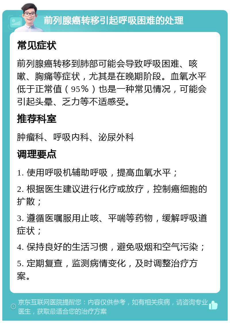 前列腺癌转移引起呼吸困难的处理 常见症状 前列腺癌转移到肺部可能会导致呼吸困难、咳嗽、胸痛等症状，尤其是在晚期阶段。血氧水平低于正常值（95％）也是一种常见情况，可能会引起头晕、乏力等不适感受。 推荐科室 肿瘤科、呼吸内科、泌尿外科 调理要点 1. 使用呼吸机辅助呼吸，提高血氧水平； 2. 根据医生建议进行化疗或放疗，控制癌细胞的扩散； 3. 遵循医嘱服用止咳、平喘等药物，缓解呼吸道症状； 4. 保持良好的生活习惯，避免吸烟和空气污染； 5. 定期复查，监测病情变化，及时调整治疗方案。