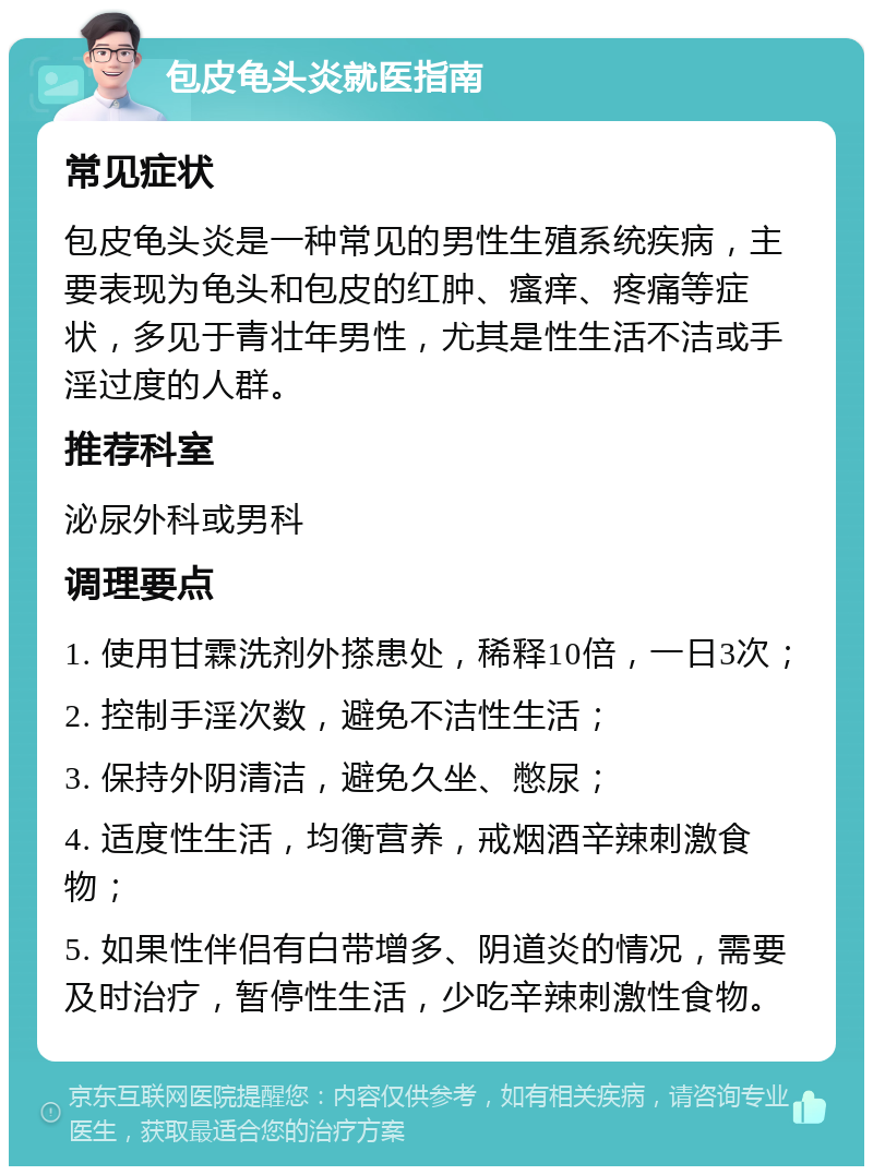 包皮龟头炎就医指南 常见症状 包皮龟头炎是一种常见的男性生殖系统疾病，主要表现为龟头和包皮的红肿、瘙痒、疼痛等症状，多见于青壮年男性，尤其是性生活不洁或手淫过度的人群。 推荐科室 泌尿外科或男科 调理要点 1. 使用甘霖洗剂外搽患处，稀释10倍，一日3次； 2. 控制手淫次数，避免不洁性生活； 3. 保持外阴清洁，避免久坐、憋尿； 4. 适度性生活，均衡营养，戒烟酒辛辣刺激食物； 5. 如果性伴侣有白带增多、阴道炎的情况，需要及时治疗，暂停性生活，少吃辛辣刺激性食物。