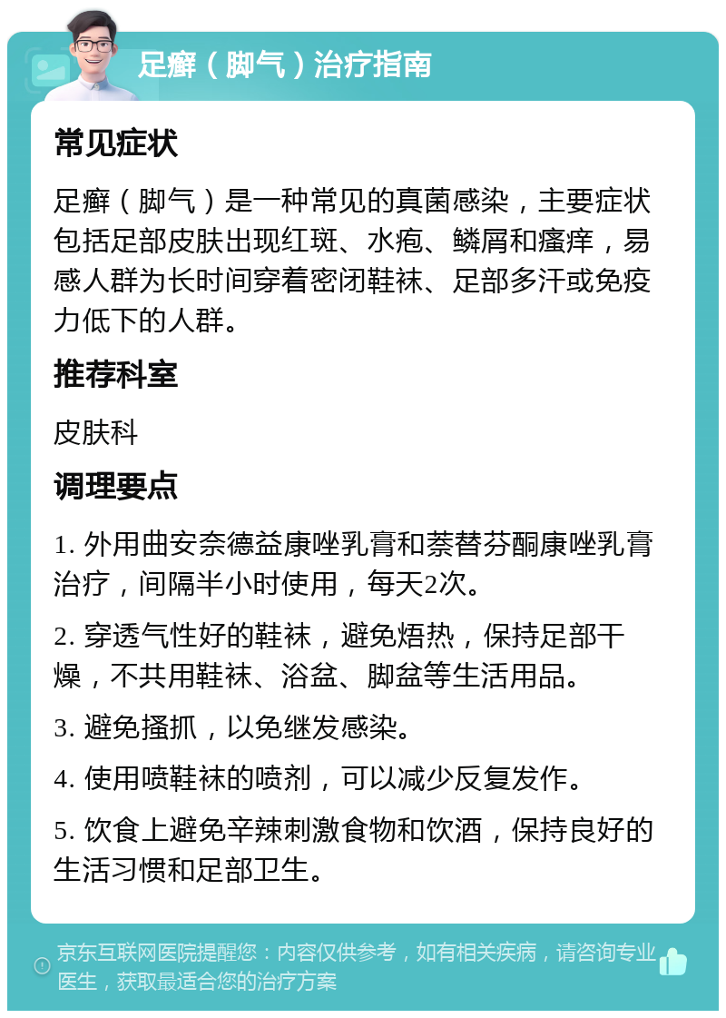 足癣（脚气）治疗指南 常见症状 足癣（脚气）是一种常见的真菌感染，主要症状包括足部皮肤出现红斑、水疱、鳞屑和瘙痒，易感人群为长时间穿着密闭鞋袜、足部多汗或免疫力低下的人群。 推荐科室 皮肤科 调理要点 1. 外用曲安奈德益康唑乳膏和萘替芬酮康唑乳膏治疗，间隔半小时使用，每天2次。 2. 穿透气性好的鞋袜，避免焐热，保持足部干燥，不共用鞋袜、浴盆、脚盆等生活用品。 3. 避免搔抓，以免继发感染。 4. 使用喷鞋袜的喷剂，可以减少反复发作。 5. 饮食上避免辛辣刺激食物和饮酒，保持良好的生活习惯和足部卫生。