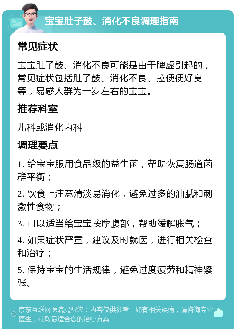 宝宝肚子鼓、消化不良调理指南 常见症状 宝宝肚子鼓、消化不良可能是由于脾虚引起的，常见症状包括肚子鼓、消化不良、拉便便好臭等，易感人群为一岁左右的宝宝。 推荐科室 儿科或消化内科 调理要点 1. 给宝宝服用食品级的益生菌，帮助恢复肠道菌群平衡； 2. 饮食上注意清淡易消化，避免过多的油腻和刺激性食物； 3. 可以适当给宝宝按摩腹部，帮助缓解胀气； 4. 如果症状严重，建议及时就医，进行相关检查和治疗； 5. 保持宝宝的生活规律，避免过度疲劳和精神紧张。