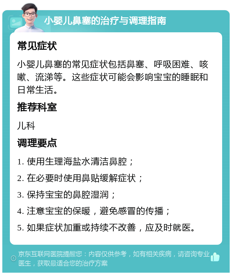 小婴儿鼻塞的治疗与调理指南 常见症状 小婴儿鼻塞的常见症状包括鼻塞、呼吸困难、咳嗽、流涕等。这些症状可能会影响宝宝的睡眠和日常生活。 推荐科室 儿科 调理要点 1. 使用生理海盐水清洁鼻腔； 2. 在必要时使用鼻贴缓解症状； 3. 保持宝宝的鼻腔湿润； 4. 注意宝宝的保暖，避免感冒的传播； 5. 如果症状加重或持续不改善，应及时就医。