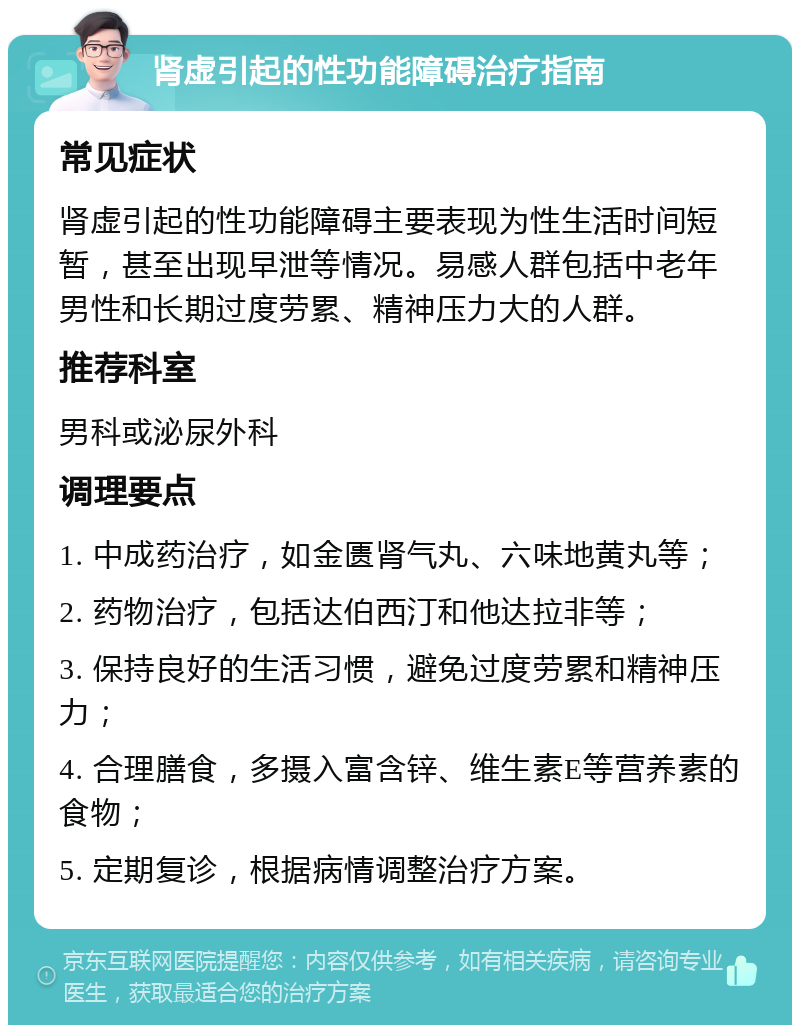 肾虚引起的性功能障碍治疗指南 常见症状 肾虚引起的性功能障碍主要表现为性生活时间短暂，甚至出现早泄等情况。易感人群包括中老年男性和长期过度劳累、精神压力大的人群。 推荐科室 男科或泌尿外科 调理要点 1. 中成药治疗，如金匮肾气丸、六味地黄丸等； 2. 药物治疗，包括达伯西汀和他达拉非等； 3. 保持良好的生活习惯，避免过度劳累和精神压力； 4. 合理膳食，多摄入富含锌、维生素E等营养素的食物； 5. 定期复诊，根据病情调整治疗方案。