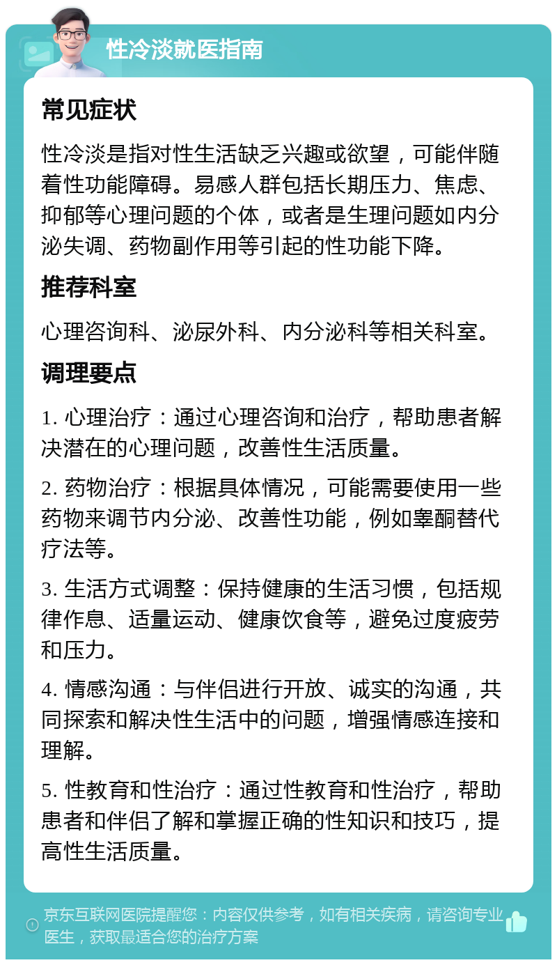 性冷淡就医指南 常见症状 性冷淡是指对性生活缺乏兴趣或欲望，可能伴随着性功能障碍。易感人群包括长期压力、焦虑、抑郁等心理问题的个体，或者是生理问题如内分泌失调、药物副作用等引起的性功能下降。 推荐科室 心理咨询科、泌尿外科、内分泌科等相关科室。 调理要点 1. 心理治疗：通过心理咨询和治疗，帮助患者解决潜在的心理问题，改善性生活质量。 2. 药物治疗：根据具体情况，可能需要使用一些药物来调节内分泌、改善性功能，例如睾酮替代疗法等。 3. 生活方式调整：保持健康的生活习惯，包括规律作息、适量运动、健康饮食等，避免过度疲劳和压力。 4. 情感沟通：与伴侣进行开放、诚实的沟通，共同探索和解决性生活中的问题，增强情感连接和理解。 5. 性教育和性治疗：通过性教育和性治疗，帮助患者和伴侣了解和掌握正确的性知识和技巧，提高性生活质量。