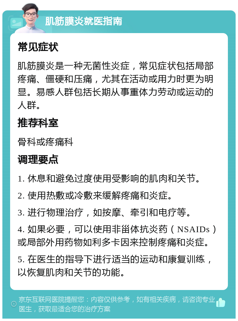 肌筋膜炎就医指南 常见症状 肌筋膜炎是一种无菌性炎症，常见症状包括局部疼痛、僵硬和压痛，尤其在活动或用力时更为明显。易感人群包括长期从事重体力劳动或运动的人群。 推荐科室 骨科或疼痛科 调理要点 1. 休息和避免过度使用受影响的肌肉和关节。 2. 使用热敷或冷敷来缓解疼痛和炎症。 3. 进行物理治疗，如按摩、牵引和电疗等。 4. 如果必要，可以使用非甾体抗炎药（NSAIDs）或局部外用药物如利多卡因来控制疼痛和炎症。 5. 在医生的指导下进行适当的运动和康复训练，以恢复肌肉和关节的功能。