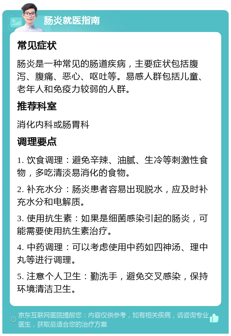 肠炎就医指南 常见症状 肠炎是一种常见的肠道疾病，主要症状包括腹泻、腹痛、恶心、呕吐等。易感人群包括儿童、老年人和免疫力较弱的人群。 推荐科室 消化内科或肠胃科 调理要点 1. 饮食调理：避免辛辣、油腻、生冷等刺激性食物，多吃清淡易消化的食物。 2. 补充水分：肠炎患者容易出现脱水，应及时补充水分和电解质。 3. 使用抗生素：如果是细菌感染引起的肠炎，可能需要使用抗生素治疗。 4. 中药调理：可以考虑使用中药如四神汤、理中丸等进行调理。 5. 注意个人卫生：勤洗手，避免交叉感染，保持环境清洁卫生。