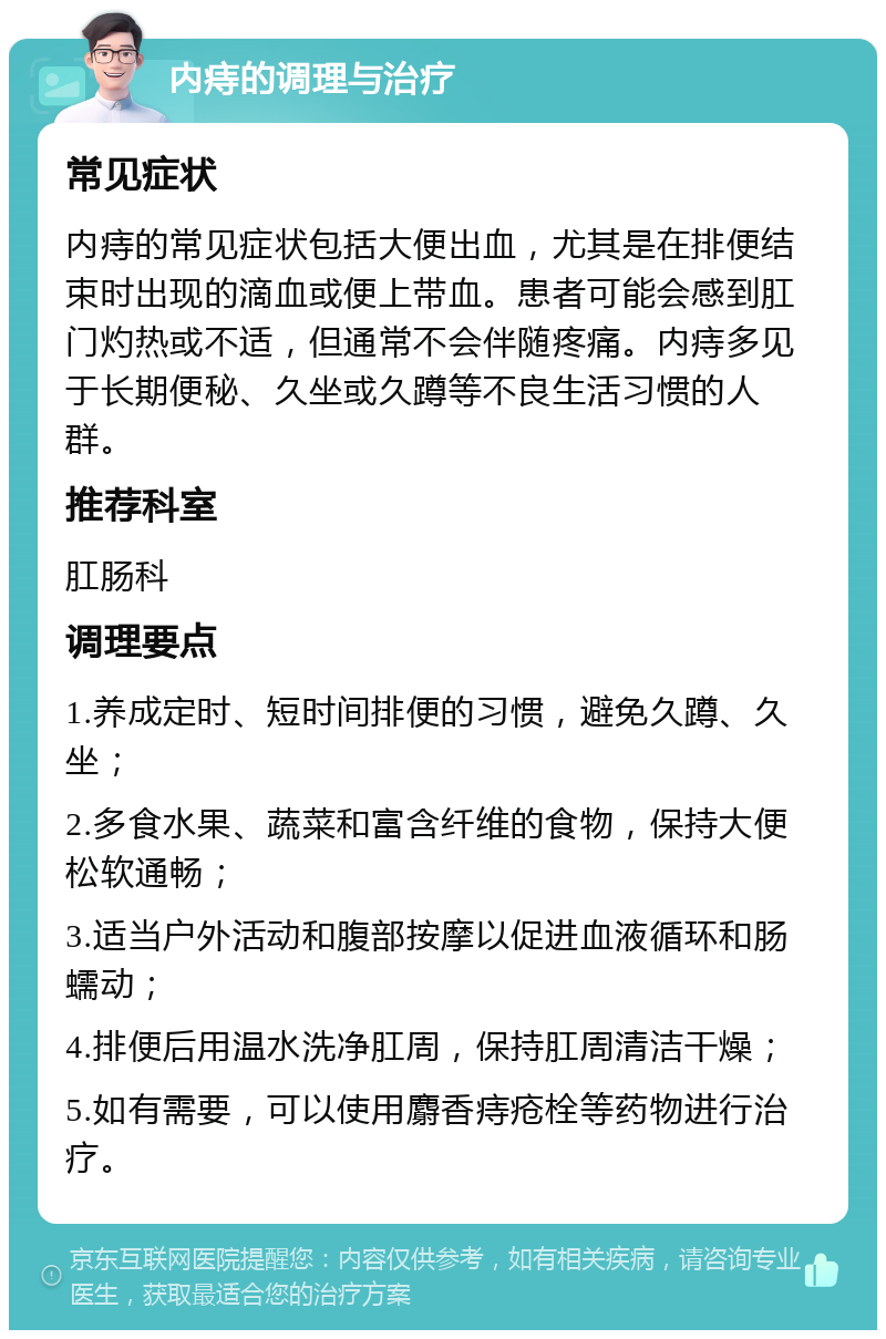 内痔的调理与治疗 常见症状 内痔的常见症状包括大便出血，尤其是在排便结束时出现的滴血或便上带血。患者可能会感到肛门灼热或不适，但通常不会伴随疼痛。内痔多见于长期便秘、久坐或久蹲等不良生活习惯的人群。 推荐科室 肛肠科 调理要点 1.养成定时、短时间排便的习惯，避免久蹲、久坐； 2.多食水果、蔬菜和富含纤维的食物，保持大便松软通畅； 3.适当户外活动和腹部按摩以促进血液循环和肠蠕动； 4.排便后用温水洗净肛周，保持肛周清洁干燥； 5.如有需要，可以使用麝香痔疮栓等药物进行治疗。