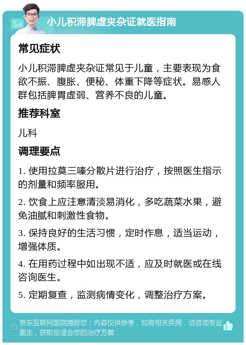 小儿积滞脾虚夹杂证就医指南 常见症状 小儿积滞脾虚夹杂证常见于儿童，主要表现为食欲不振、腹胀、便秘、体重下降等症状。易感人群包括脾胃虚弱、营养不良的儿童。 推荐科室 儿科 调理要点 1. 使用拉莫三嗪分散片进行治疗，按照医生指示的剂量和频率服用。 2. 饮食上应注意清淡易消化，多吃蔬菜水果，避免油腻和刺激性食物。 3. 保持良好的生活习惯，定时作息，适当运动，增强体质。 4. 在用药过程中如出现不适，应及时就医或在线咨询医生。 5. 定期复查，监测病情变化，调整治疗方案。