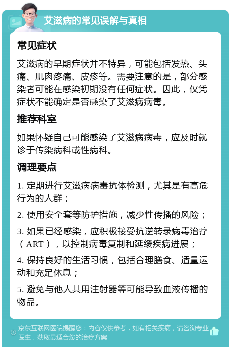 艾滋病的常见误解与真相 常见症状 艾滋病的早期症状并不特异，可能包括发热、头痛、肌肉疼痛、皮疹等。需要注意的是，部分感染者可能在感染初期没有任何症状。因此，仅凭症状不能确定是否感染了艾滋病病毒。 推荐科室 如果怀疑自己可能感染了艾滋病病毒，应及时就诊于传染病科或性病科。 调理要点 1. 定期进行艾滋病病毒抗体检测，尤其是有高危行为的人群； 2. 使用安全套等防护措施，减少性传播的风险； 3. 如果已经感染，应积极接受抗逆转录病毒治疗（ART），以控制病毒复制和延缓疾病进展； 4. 保持良好的生活习惯，包括合理膳食、适量运动和充足休息； 5. 避免与他人共用注射器等可能导致血液传播的物品。